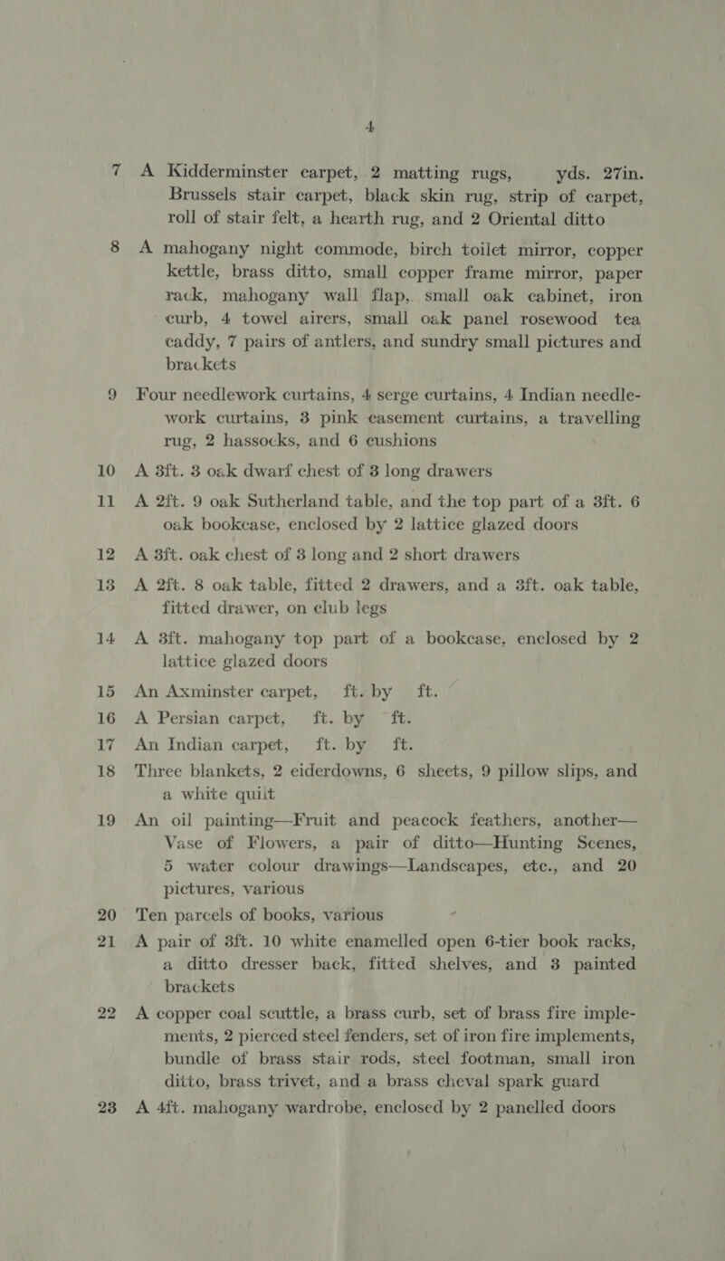 21 22 + A Kidderminster carpet, 2 matting rugs, yds. 27in. Brussels stair carpet, black skin rug, strip of carpet, roll of stair felt, a hearth rug, and 2 Oriental ditto A mahogany night commode, birch toilet mirror, copper kettle, brass ditto, small copper frame mirror, paper rack, mahogany wall flap,. small oak cabinet, iron curb, 4 towel airers, small oak panel rosewood tea caddy, 7 pairs of antlers, and sundry small pictures and brackets Four needlework curtains, 4 serge curtains, 4 Indian needle- work curtains, 3 pink easement curtains, a travelling rug, 2 hassocks, and 6 cushions A 3ft. 3 oak dwarf chest of 3 long drawers A 2ft. 9 oak Sutherland table, and the top part of a 3ft. 6 oak bookcase, enclosed by 2 lattice glazed doors A 3ft. oak chest of 3 long and 2 short drawers A 2ft. 8 oak table, fitted 2 drawers, and a 3ft. oak table, fitted drawer, on club legs A 3ft. mahogany top part of a bookcase, enclosed by 2 lattice glazed doors An Axminster carpet, ft. by ft. A Persian carpet, ft. bye)” Th An Indian carpet, ft. by ft. Three blankets, 2 eiderdowns, 6 sheets, 9 pillow slips, and a white quilt An oil painting—Fruit and peacock feathers, another— Vase of Flowers, a pair of ditto—Hunting Scenes, 5 water colour drawings—Landscapes, ete., and 20 pictures, various Ten parcels of books, various A pair of 3ft. 10 white enamelled open 6-tier book racks, a ditto dresser back, fitted shelves, and 3 painted brackets A copper coal scuttle, a brass curb, set of brass fire imple- ments, 2 pierced steel fenders, set of iron fire implements, bundle of brass stair rods, steel footman, small iron ditto, brass trivet, and a brass cheval spark guard