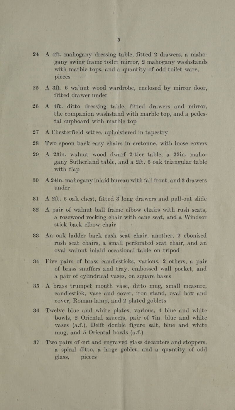 24 25 26 27 28 29 30 31 32 33 34 36 37 A 4ft. mahogany dressing table, fitted 2 drawers, a maho- gany swing frame toilet mirror, 2 mahogany washstands with marble tops, and a quantity of odd toilet ware, pieces A 3ft. 6 walnut wood wardrobe, enclosed by mirror door, fitted drawer under A 4ft. ditto dressing table, fitted drawers and mirror, the companion washstand with marble top, and a pedes- tal cupboard with marble top A Chesterfield settee, upholstered in tapestry Two spoon back easy chairs in cretonne, with loose covers A 23in. walnut wood dwarf 2-tier table, a 22in. maho- gany Sutherland table, and a 2ft. 6 oak triangular table with flap ! A 24in. mahogany inlaid bureau with fall front, and 3 drawers under A pair of walnut ball frame elbow chairs with rush seats, a rosewood rocking chair with cane seat, and a Windsor stick back elbow chair An oak ladder back rush seat chair, another, 2 ebonised rush seat chairs, a small perforated seat chair, and an oval walnut inlaid occasional table on tripod Five pairs of brass candlesticks, various, 2 others, a pair of brass snuffers and tray, embossed wall pocket, and a pair of cylindrical vases, on square bases A brass trumpet mouth vase, ditto mug, small measure, candlestick, vase and cover, iron stand, oval box and cover, Roman lamp, and 2 plated goblets Twelve blue and white plates, various, 4 blue and white bowls, 2 Oriental saucers, pair of Zin. blue and white vases (a.f.), Delft double figure salt, blue and white mug, and 5 Oriental bowls (a.f.) Two pairs of cut and engraved glass decanters and stoppers, a spiral ditto, a large goblet, and a quantity of odd glass, pieces