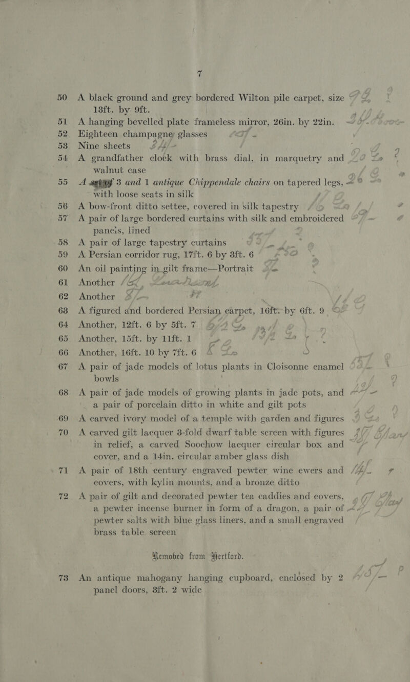 72 73 yf 13ft. by 9ft. A hanging bevelled plate frameless mirror, 26in. by 22in. Highteen champagng glasses CWT x Nine sheets 24 A grandfather clock with brass dial, in marquetry and walnut case A senof 3 and 1 antique Chippendale chairs on ihe do legs, = with loose seats in silk ; A bow-front ditto settee, covered in silk tapestry A pair of large bordered curtains with silk and embroidered paneis, lined A pair of large tapestry curtains A Persian corridor rug, 17ft. 6 by 8ft.6 —¢ An oil lye in. pe perigee yortea = Another / &amp; weed siren, Another 4 a A figured and bordered Persian carpet, 1ért. by 6ft. 9 Another, 12ft. 6 by 5ft. 7. By G, 4 Another, 15ft. by 11ft..1 sah FE EM. «iy S Another, 16ft. 10 by 7ft.6 4 =e O A pair of jade models of lotus plants in Cloisonne enamel bowls ; A pair of jade models of growing plants in jade pots, and ey a pair of porcelain ditto in white and gilt pots A carved ivory model of a temple with garden and figures in relief, a carved Soochow lacquer circular box and — cover, and a 14in. circular amber glass dish covers, with kylin mounts, and a bronze ditto A pair of gilt and decorated pewter tea caddies and covers, , a pewter incense burner in form of a dragon, a pair of &lt; pewter salts with blue glass liners, and a small engraved brass table sereen Remobed from Hertford. An antique mahogany hanging cupboard, enclosed by 2 ye