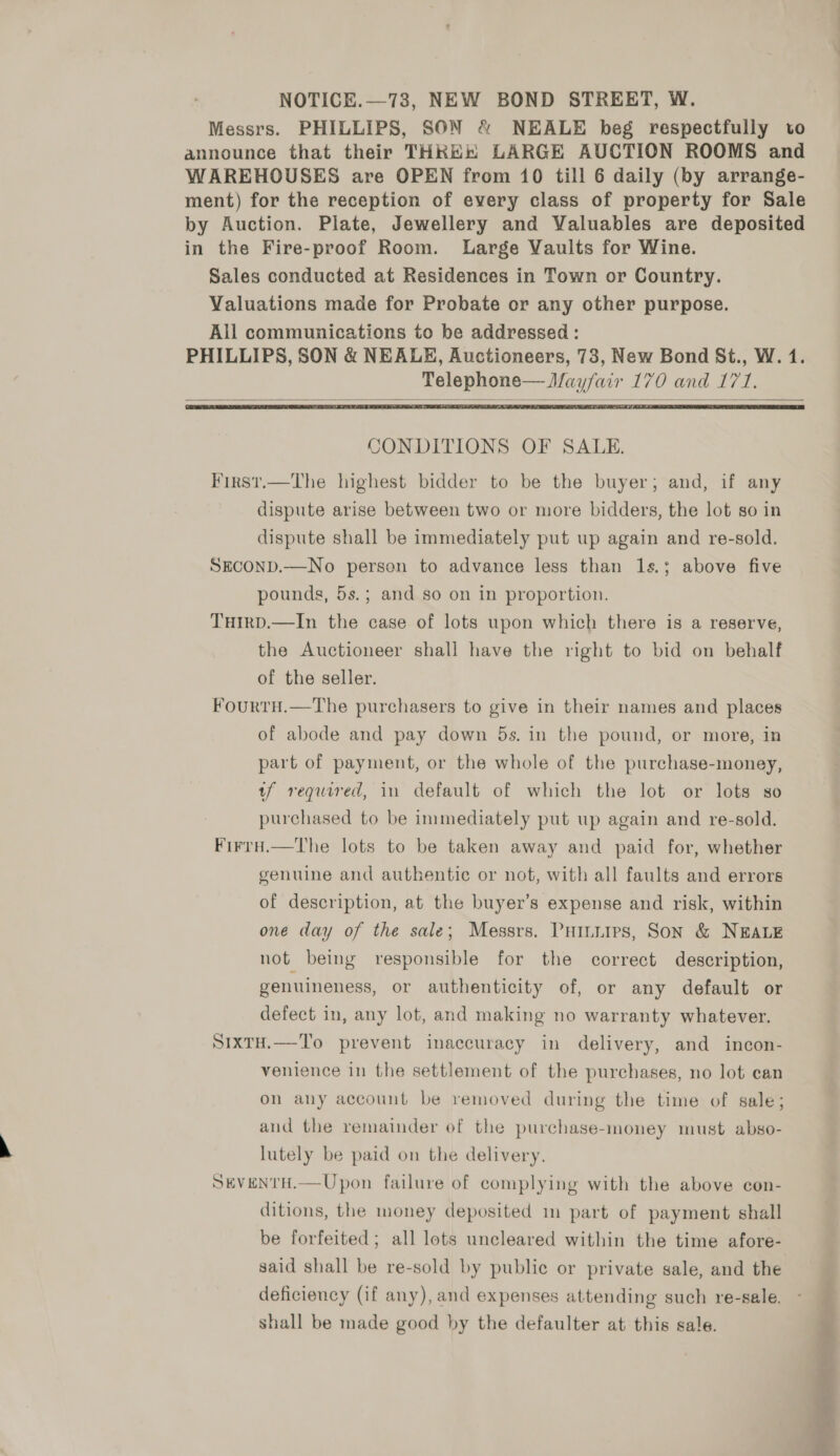NOTICE.—73, NEW BOND STREET, W. Messrs. PHILLIPS, SON &amp; NEALE beg respectfully to announce that their THKE® LARGE AUCTION ROOMS and WAREHOUSES are OPEN from 10 till 6 daily (by arrange- ment) for the reception of every class of property for Sale by Auction. Plate, Jewellery and Valuables are deposited in the Fire-proof Room. Large Vaults for Wine. Sales conducted at Residences in Town or Country. Valuations made for Probate or any other purpose. All communications to be addressed : PHILLIPS, SON &amp; NEALE, Auctioneers, 73, New Bond St., W. 1. Telephone— Mayfair 170 and 171.   CONDITIONS OF SALE. First.—The highest bidder to be the buyer; and, if any dispute arise between two or more bidders, the lot so in dispute shall be immediately put up again and re-sold. SECOND.—No person to advance less than 1s.; above five pounds, 5s.; and so on in proportion. Tuirpd.—In the case of lots upon which there is a reserve, the Auctioneer shall have the right to bid on behalf of the seller. FourtH.—The purchasers to give in their names and places of abode and pay down 5s. in the pound, or more, in part of payment, or the whole of the purchase-money, tf required, in default of which the lot or lots so purchased to be immediately put up again and re-sold. Firrd.—The lots to be taken away and paid for, whether genuine and authentic or not, with all faults and errors of description, at the buyer’s expense and risk, within one day of the sale; Messrs. Puiniirs, Son &amp; NEALE not being responsible for the correct description, genuineness, or authenticity of, or any default or defect in, any lot, and making no warranty whatever. S1xTH.—To prevent inaccuracy in delivery, and incon- venience in the settlement of the purchases, no lot can on any account be removed during the time of sale; and the remainder of the purchase-money must abso- lutely be paid on the delivery. SEVENTH.—Upon failure of complying with the above con- ditions, the money deposited m part of payment shall be forfeited; all lots uncleared within the time afore- said shall be re-sold by public or private sale, and the deficiency (if any), and expenses attending such re-sale. shall be made good by the defaulter at this sale. eee se
