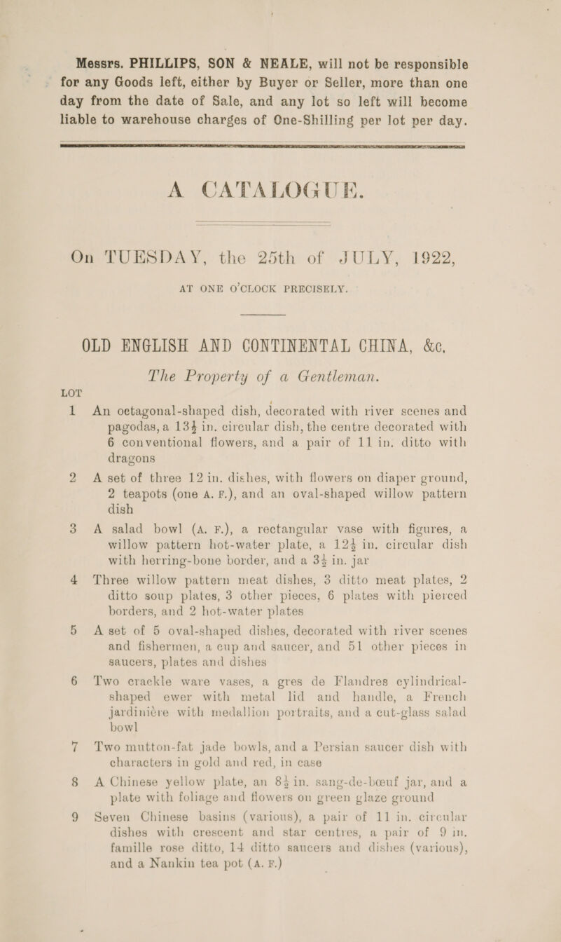 Messrs. PHILLIPS, SON &amp; NEALE, will not be responsible for any Goods left, either by Buyer or Seller, more than one day from the date of Sale, and any lot so left will become liable to warehouse charges of One-Shilling per lot per day.   A CATALOGUE.   On TUESDAY, the 25th of JULY, 1922, AT ONE O'CLOCK PRECISELY. OLD ENGLISH AND CONTINENTAL CHINA, &amp;e, The Property of a Gentleman. LOT 1 An oetagonal-shaped dish, decorated with river scenes and pagodas, a 134 in. circular dish, the centre decorated with 6 conventional flowers, and a pair of 11 in. ditto with dragons 2 A set of three 12 in. dishes, with flowers on diaper ground, 2 teapots (one A. F.), and an oval-shaped willow pattern dish 3 A salad bowl (4. F.), a rectangular vase with figures, a willow pattern hot-water plate, a 123 in. circular dish with herring-bone border, and a 34 in. jar 4 Three willow pattern meat dishes, 3 ditto meat plates, 2 ditto soup plates, 3 other pieces, 6 plates with pierced borders, and 2 hot-water plates 5 A set of 5 oval-shaped dishes, decorated with river scenes and fishermen, a cup and saucer, and 51 other pieces in saucers, plates and dishes 6 Two crackle ware vases, a gres de Flandres cylindrical- shaped ewer with metal lid and handle, a French jardiniére with medallion portraits, and a cut-glass salad bowl 7 Two mutton-fat jade bowls, and a Persian saucer dish with characters in gold and red, in case 8 <A Chinese yellow plate, an 83 in. sang-de-boeuf jar, and a plate with foliage and flowers on green glaze ground 9 Seven Chinese basins (various), a pair of 11 in. circular dishes with crescent and star centres, a pair of 9 in. famille rose ditto, 14 ditto saucers and dishes (various), and a Nankin tea pot (A. F.)