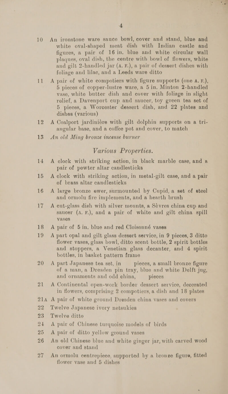 12 13 14 15 16 iy 18 1 20 21 okik Pa a0 24 25 26 27 4 An ironstone ware sauce bowl, cover and stand, blue and white oval-shaped meat dish with Indian castle and figures, a pair of 16 in. blue and white circular wall plaques, oval dish, the centre with bowl of flowers, white and gilt 2-handled jar (A. F.), a pair of dessert dishes with foliage and lilac, and a Leeds ware ditto A pair of white compotiers with figure supports (one A. F.), 5 pieces of copper-lustre ware, a 5in. Minton 2-handled vase, white butter dish and cover with foliage in slight relief, a Davenport cup and saucer, toy green tea set of 5 pieces, a Worcester dessert dish, and 22 plates and dishes (various) A Coalport jardiniére with gilt dolphin supports on a tri- angular base, and a coffee pot and cover, to match An old Ming bronze incense burner Various Properties. A clock with striking action, in black marble case, and a pair of pewter altar candlesticks A clock with striking action, in metal-gilt case, and a pair of brass altar candlesticks A large bronze ewer, surmounted by Cupid, a set of steel and ormolu fire implements, and a hearth brush A cut-glass dish with silver mounts, a Sévres china cup and saucer (A. F.), and a pair of white and gilt china spill vases A pair of 5 in, blue and red Cloisonné vases A part opal and gilt glass dessert service, in 9 pieces, 3 ditto flower vases, glass bowl, ditto scent bottle, 2 spirit bottles and stoppers, a Venetian glass decanter, and 4 spirit bottles, in basket pattern frame A part Japanese tea set, in pieces, a small bronze figure of a man, a Dresden pin tray, blue and white Delft jug, and ornaments and odd china, pieces A Continental open-work border dessert service, decorated in flowers, comprising 2 compotiers, a dish and 18 plates A pair of white ground Dresden china vases and covers Twelve Japanese ivory netsukies Twelve ditto A pair of Chinese turquoise models of birds A pair of ditto yellow ground vases An old Chinese blue and white ginger jar, with carved wood cover and stand An ormolu centrepiece, supported by a bronze figure, fitted