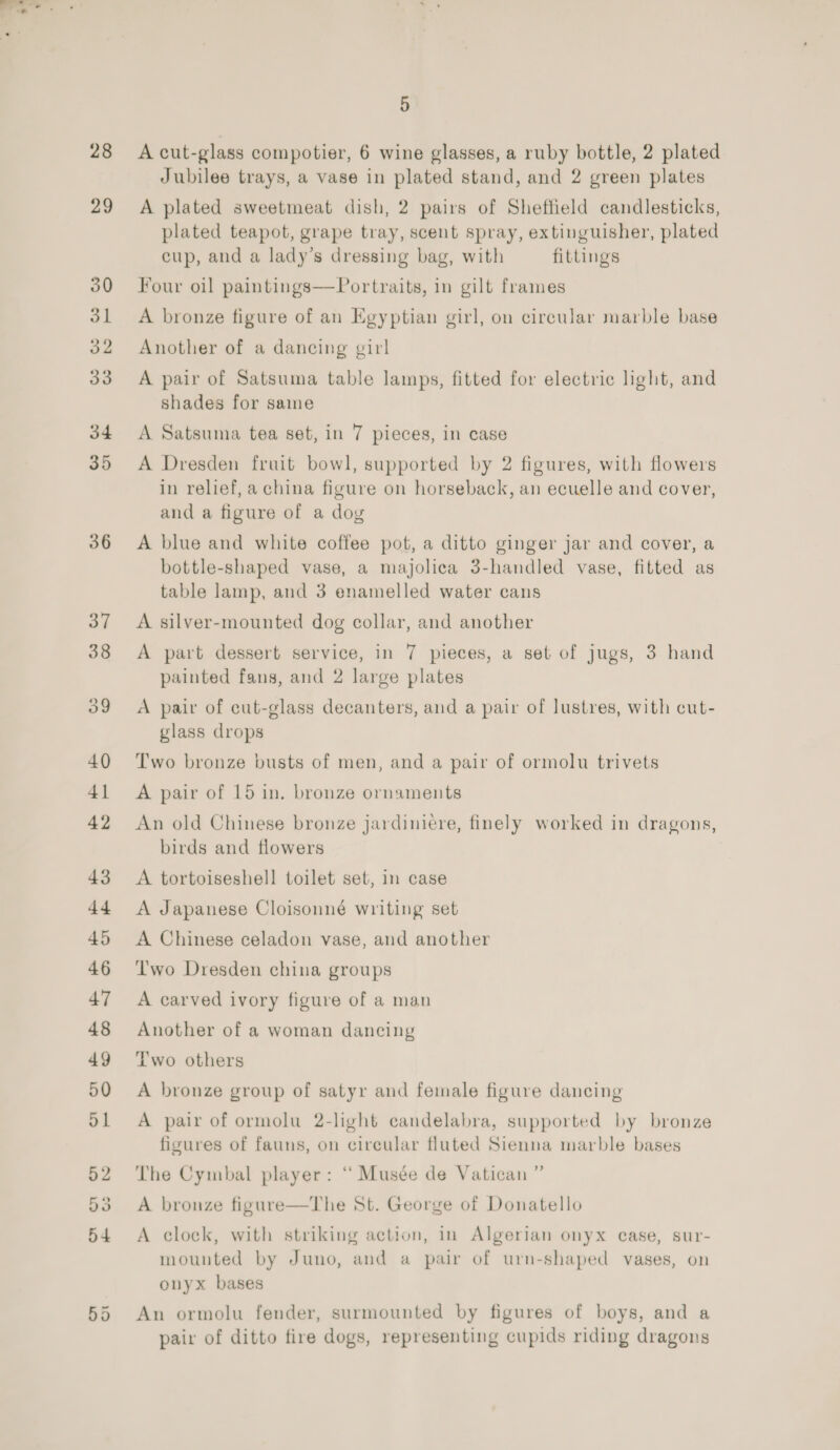 28 36 5 A cut-glass compotier, 6 wine glasses, a ruby bottle, 2 plated Jubilee trays, a vase in plated stand, and 2 green plates A plated sweetmeat dish, 2 pairs of Sheffield candlesticks, plated teapot, grape tray, scent spray, extinguisher, plated cup, and a lady’s dressing bag, with fittings Four oil paintings—Portraits, in gilt frames A bronze figure of an Egyptian girl, on circular marble base Another of a dancing girl A pair of Satsuma table lamps, fitted for electric light, and shades for same A Satsuma tea set, in 7 pieces, in case A Dresden fruit bowl, supported by 2 figures, with flowers in relief, a china figure on horseback, an ecuelle and cover, and a figure of a doy A blue and white coffee pot, a ditto ginger jar and cover, a bottle-shaped vase, a majolica 3-handled vase, fitted as table lamp, and 3 enamelled water cans A silver-mounted dog collar, and another A part dessert service, in 7 pieces, a set of jugs, 3 hand painted fans, and 2 large plates A pair of cut-glass decanters, and a pair of lustres, with cut- glass drops Two bronze busts of men, and a pair of ormolu trivets A pair of 15 in. bronze ornaments An old Chinese bronze jardiniére, finely worked in dragons, birds and flowers A tortoiseshell toilet set, in case A Japanese Cloisonné writing set A Chinese celadon vase, and another Two Dresden china groups A carved ivory figure of a man Another of a woman dancing Two others A bronze group of satyr and female figure dancing A pair of ormolu 2-light candelabra, supported by bronze figures of fauns, on circular fluted Sienna marble bases The Cymbal player: “ Musée de Vatican ” A bronze figure—The St. George of Donatello A clock, with striking action, in Algerian onyx case, sur- mounted by Juno, and a pair of urn-shaped vases, on onyx bases An ormolu fender, surmounted by figures of boys, and a pair of ditto fire dogs, representing cupids riding dragons