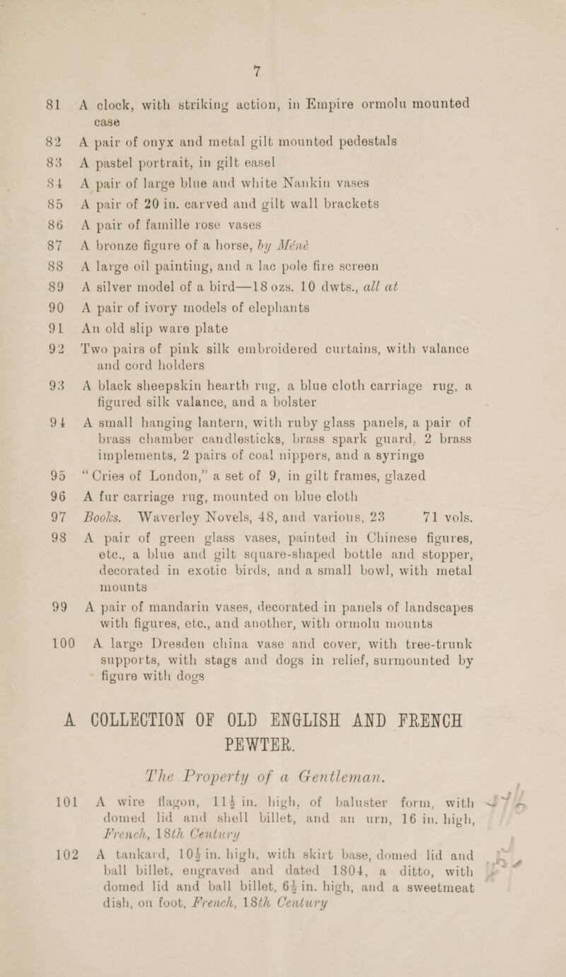 81 A clock, with striking action, in Empire ormolu mounted case 82 A pair of onyx and metal gilt mounted pedestals 83 A pastel portrait, in gilt easel 84 A pair of large blue and white Nankin vases 85 A pair of 20 in. carved and gilt wall brackets 86 A pair of famille rose vases 87 A bronze figure of a horse, by A/éne 88 A large oil painting, and a lac pole fire screen 89 A silver model of a bird—18 ozs. 10 dwts., all at 90 A pair of ivory models of elephants 91 An old slip ware plate 92 Two pairs of pink silk embroidered curtains, with valance and cord holders 93 A black sheepskin hearth rug, a blue cloth carriage rug, a figured silk valance, and a bolster 94 A small hanging lantern, with ruby glass panels, a pair of brass chamber candlesticks, brass spark guard, 2 brass implements, 2 pairs of coal nippers, and a syringe 95 “Cries of London,” a set of 9, in gilt frames, glazed 96 A fur carriage rug, mounted on blue cloth 97 Books. Waverley Novels, 48, and various, 23 71 vols. 98 <A pair of green glass vases, painted in Chinese figures, etce., a blue and gilt square-shaped bottle and stopper, decorated in exotic birds, and a small bowl, with metal mounts 99 A pair of mandarin vases, decorated in panels of landscapes with figures, ete., and another, with ormolu mounts 100 A large Dresden china vase and cover, with tree-trunk supports, with stags and dogs in relief, surmounted by ~ figure with dogs A COLLECTION OF OLD ENGLISH AND FRENCH PEWTER. The Property of a Gentleman. i01 A wire flagon, 114 in. high, of baluster form, with domed lid and shell billet, and an urn, 16 in. high, French, 18th Century 102 A tankard, 104$in. high, with skirt base, domed lid and ball billet, engraved and dated 1804, a ditto, with domed lid and ball billet, 65in. high, and a sweetmeat dish, on foot, French, 18th Century