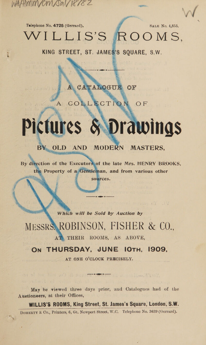 /\ ‘ Telephone No. 4725 (Gerrard), vy SALE No, 4,855. WILLIS’S JROOMS. KING STREET, ST. pe SQUARE, S.W.    a Nagy! MusskS\ROBINSON, FISHER &amp; CO,, TD, THEIR ROOMS, AS ABOVE, On THURSDAY, JUNE 10TH, 1909, AT ONE O’CLOCK PRECISELY.  —~—— © &lt;a © May be viewed three days prior, and Catalogues had of the Auetioneers, at their Offices, | WILLIS’S ROOMS, King Street, St. James's Square, London, S.W.    DouERTY &amp; Co., Printers, 6, Gt. Newport Street, W. sot, W.-C. Telephone No. 3639 (Gerrard).