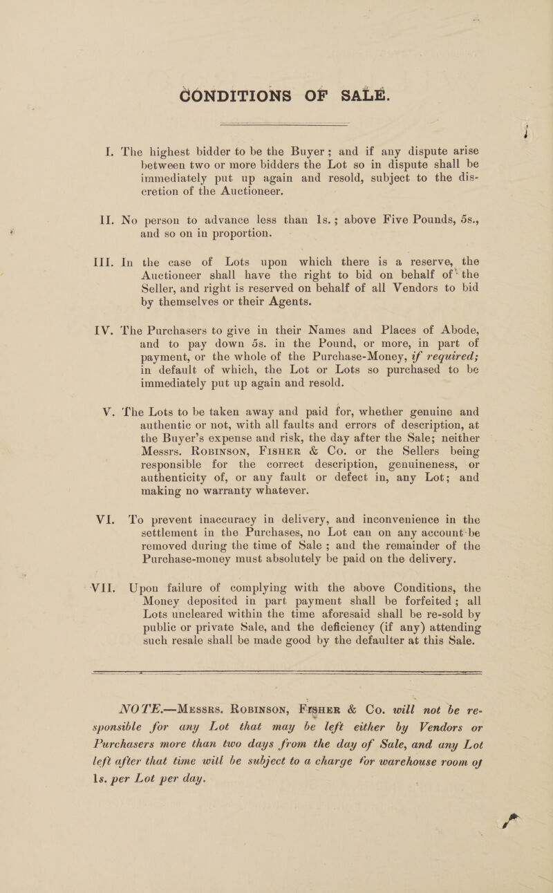 CONDITIONS OF SALE.  between two or more bidders the Lot so in dispute shall be immediately put up again and resold, subject to the dis- cretion of the Auctioneer. and so on in proportion. In the case of Lots upon which there is a reserve, the Auctioneer shall have the right to bid on behalf of* the Seller, and right is reserved on behalf of all Vendors to bid by themselves or their Agents. The Purchasers to give in their Names and Places of Abode, and to pay down ds. in the Pound, or more, in part of payment, or the whole of the Purchase-Money, if required; in default of which, the Lot or Lots so purchased to be immediately put up again and resold. authentic or not, with all faults and errors of description, at the Buyer’s expense and risk, the day after the Sale; neither Messrs. Roxninson, Fisher &amp; Co. or the Sellers being responsible for the correct description, genuineness, or authenticity of, or any fault or defect in, any Lot; and making no warranty whatever. To prevent inaccuracy in delivery, and inconvenience in the settlement in the Purchases, no Lot can on any account: be removed during the time of Sale; and the remainder of the Purchase-money must absolutely be paid on the delivery.  