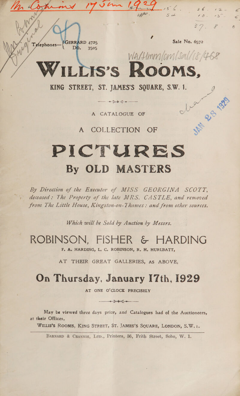   Sale No. 6572 iS’S ams KING STREET, ST. JAMES’S SQUARE, S.W. de —— +>e<+—— LY A CATALOGUE OF ae A COLLECTION OF SS USSR: acta age oe i ie oe 5 % S Wits By OLD MASTERS  By Dtreciton of the Executor of MISS GEORGINA SCOTT, > deceased: The Property of the late MRS. CASTLE, and removed Jrom The Little House, Kingston-on-Thames: and from other sources. Which will be Sola by Auction by Messrs. ROBINSON, FISHER &amp; HARDING F, A. HARDING, L, C. ROBINSON, R. H. HURLBATT, AT THEIR GREAT GALLERIES, as ABOVE, On Thursday, January 17th, 1929 AT ONE O’CLOCK PRECISELY  a Far aa May be viewed three days prior, and Catalogues had of the Auctioneers, at their Offices, WILLIS’S Roonis, KING STREET, ST. JAMIES’S SQUARE, LONDON, S.W.1. BaRnarpD &amp; Crannis, Lirp., Printers, 36, Frith Street, Soho, W. 1.