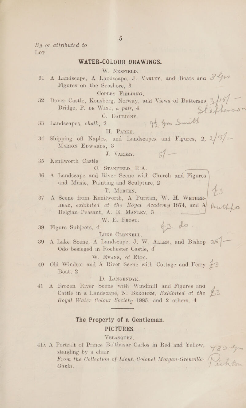 ol > iN) o4 30 Oo” 38 o9 40 4] WATER-COLOUR DRAWINGS. W. NESFIELD. jh yy 44, 3 Figures on the Seashore, 3 CopLey FIELDING, Bridge, Pope WINT, apame4 C. DavuBIGNy. H. Parks, Marion Eipwarps, 3 J. VARUEY. 5/ — Kenilworth Castle ae AAP and Music, Painting and Sculpture, 2 T. Morven. bd y # §o r f ; HEAD, exhibited at the Royal Academy 1874, W. i. Frost. Figure Subjects, 4 Luke CLENNELL. A Lake Scene, A Landscape, J. W, ALLEN, and. Odo besieged in Rochester Castle, 3 W. Evans, of Eton. and Ay arty. ho mae —- Bishop 35/— Boat, 2 D. LANGENDYK. Cattle in a Landscape, N. Bercurem, Exhibited The Property of a Gentleman. PICTURES. VELASQUEZ. standing by a chair Gavin. ~ “Nag” 3) /% we8 Ls 4 -_ t2 x yx} SO |