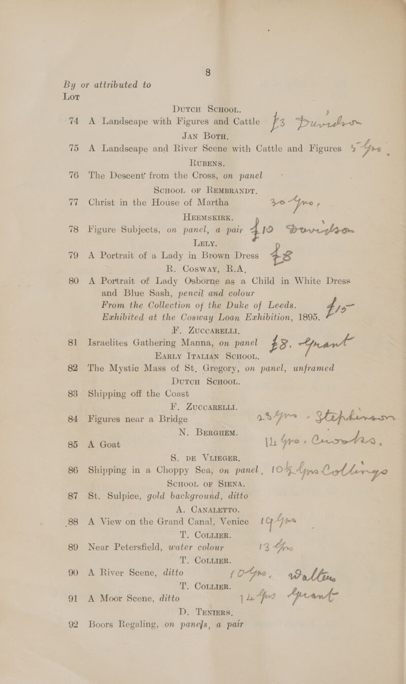 Lor 74 75 76 79 80 Dutcn Scuoon. | ; A Landscape with Figures and Cattle fs Pik JAN Boru, A Landscape and River Scene with Cattle and Figures 5 Gre ; RUBENS. The Descent’ from the Cross, on panel ScHOOL OF REMBRANDT. Christ in the House of Martha Is ye a HEEMSKIRE. P ; Figure Subjects, on panel, a pair 410 Douvirhiiw LELy. A Portrait of a Lady in Brown Dress 48 R. Cosway, R.A, A Portrait of Lady Osborne as a Child in White Dress and Blue Sash, pencil and colour From the Collection of the Duke of Leeds. 4s Exhibited at the Cosway Loan Exhibition, 1895. I’. ZUuCCARELLI, Israelites Gathering Manna, on panel } oO. pant Harty [TauiIAN SCHOOL. The Mystic Mass of St, Gregory, on panel, unframed DutcH ScHoou. Shipping off the Coast F, ZUCCARELLI. \ 6 ‘5 Ly ~~ 2 = 5 Figures near a Bridge n/p) a + Vip hereon N. BERGHEM. F ; ba Ape: . fo x A Goat vr y 2 oe : S. DE VIIEGER, Shipping in a Choppy Sea, on panel, IC ee: t SCHOOL OF SIENA. 7 St. Sulpice, gold background, ditto A. CANALETTO. ; A View on the Grand Canal, Venice 1Cp“/ims § T. Commer: F Near Petersfield, water colour 1% fre TL. “CORBEER.. A River Scene, ditto { 0-Yr< : Wallin T. CoLuigr. i 4, A A Moor Scene, ditto 1 La “fod IO dad nn D. TENTERS, Boors Regaling, on panefs, a pair