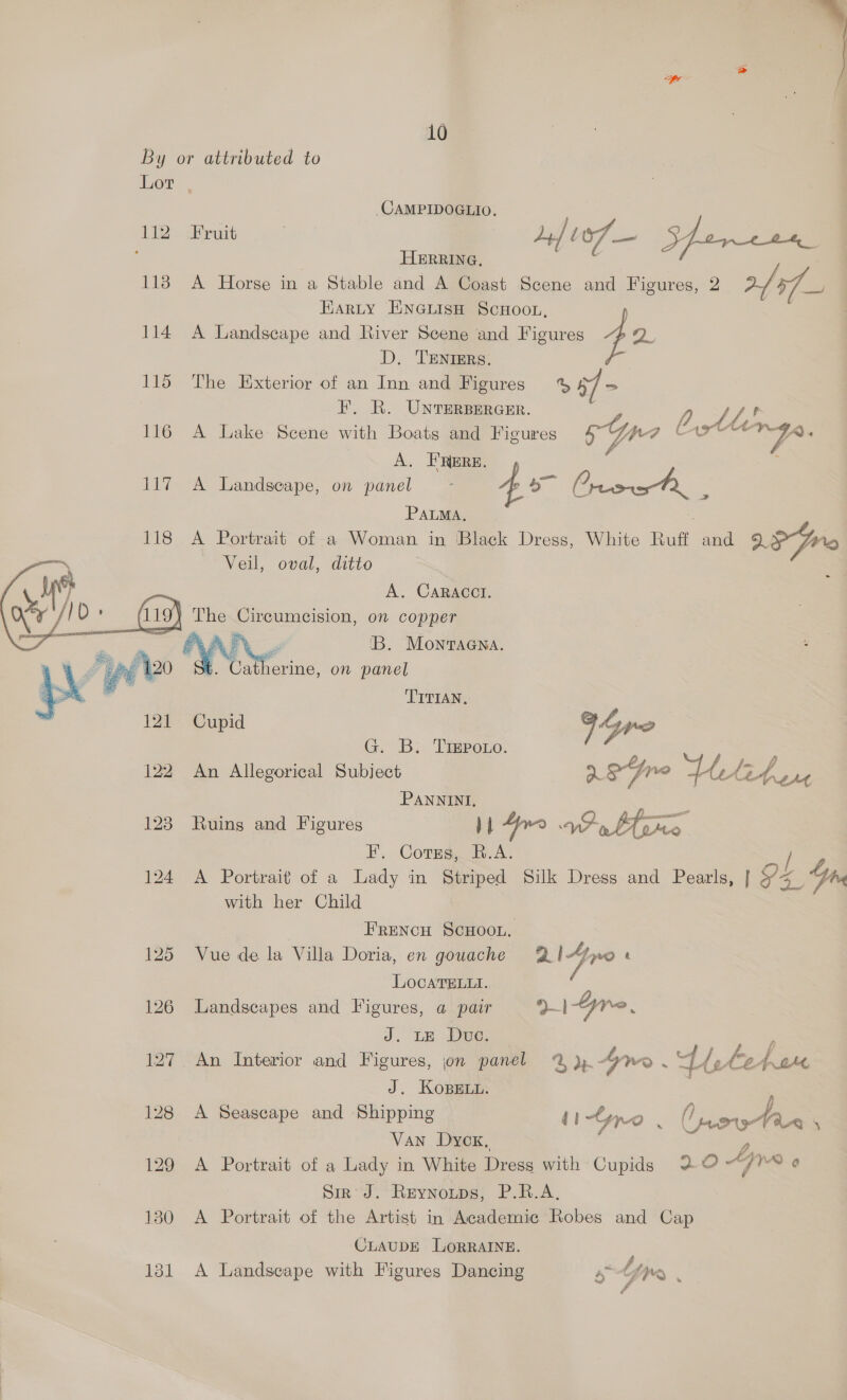   \  oe 10 By or attributed to Lor. CAMPIDOGLIO. 112 Fruit Ly] ve — Spar ees : HERRING, . 1138 A Horse in a Stable and A Coast Scene and Figures, 2 faqs EARLY ENGLISH SCHOOL, : 114 A Landscape and River Scene and Figures 4 oie D. TENIERS. 115 The Exterior of an Inn and Figures % Bf - F. R. UNTERBERGER. | fr AB 116 A Lake Scene with Boats and Figures Sp Ca Fe A. FRERE. 117 A Landscape, on panel 4a Orica Pe = PALMA, 118 A Portrait of a Woman in Black Dress, White Ruff and 9; Pe Veil, oval, ditto A. CARACCI. 1 The Circumcision, on copper APL 'B. Montaana. : a therine, on panel TITIAN, Cupid 94 neo G. B. Treporo. 2 122 An Allegorical Subject 2S Dr sped Wee PANNINI, 2 123 Ruing and Figures | tl 4yrn VP, bee F. Corus, R.A. / 124 <A Portrait of a Lady in Striped Silk Dress and Pearls, | Y Se Yn with her Child Frencu ScHoon. 125 Vue de la Villa Doria, en gouache @ fro t LocaTELui. 126 Landscapes and Figures, a pair 21Gre, J. LE Due: oe 127 An Interior and Figures, jon panel 2%) Gre . ps B et bat J. KoBeEtu. 128 A Seascape and Shipping tipo % : O poy in \ Van Dycx, 129 A Portrait of a Lady in White Dress with Cupids 20 Ape 6 Sir’ J. Reynoups, P.R.A, 130 A Portrait of the Artist in Academic Robes and Cap CLAUDE LORRAINE. 121 A Landseape with Figures Dancing s Ltr :