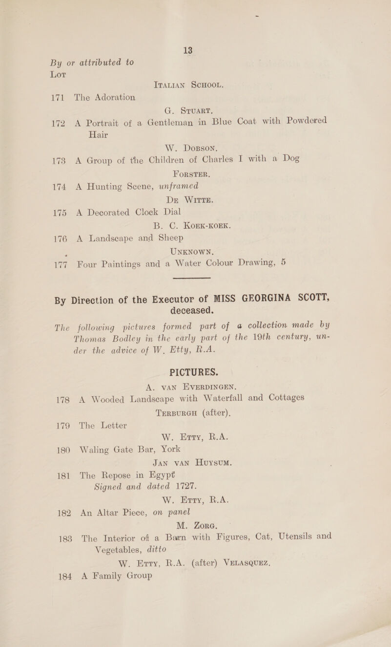By or attributed to Lor ITALIAN SCHOOL. 171 The Adoration G. STUART, 172 A Portrait of a Gentleman in Blue Coat with Powdered Hair W. Dosson. | 173 A Group of the Children of Charles I with a Dog FORSTER, 174 A Hunting Scene, unframed Dre WITTE. 175 A Decorated Clock Dial B. C. Kogk-Korx. 176 A Landscape and Sheep UNKNOWN, 177 Four Paintings and a Water Colour Drawing, 5 By Direction of the Executor of MISS GEORGINA SCOTT, deceased. The following pictures formed part of 4 collection made by Thomas Bodley in the early part of the 19th century, un- der the advice of W, Etty, R.A. PICTURES. A. vAN EVERDINGEN. 178 A Wooded Landscape with Waterfall and Cottages TERBURGH (after), 179 The Letter W. Enty, B.A. 180 Waling Gate Bar, York JAN vAN HuysvumM. 181 The Repose in Egypt Signed and dated 1727. W. Erty, R.A. 182 An Altar Piece, on panel M. Zora. 188 The Interior of a Barn with Figures, Cat, Utensils and Vegetables, ditto W. Evry, R.A. (after) VELASQUEZ, 184 A Family Group