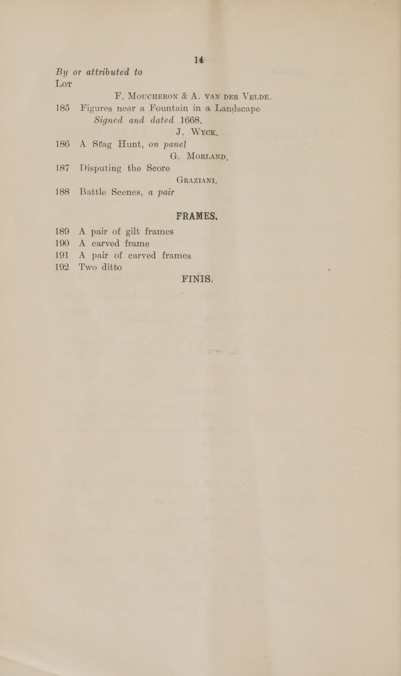 By or attributed to Lot FE. Moucneron &amp; A. VAN DER VELDE. 185 Figures near a Fountain in a Landscape Signed and dated 1668. J. WycK, 186 A Stag Hunt, on panel G. Moruanp, 187 Disputing the Score GRAZIANT, 188 Battle Scenes, a pair FRAMES, 189 A pair of gilt frames 190 A carved frame 191 &lt;A pair of carved frames 192 Two ditto FINIS.