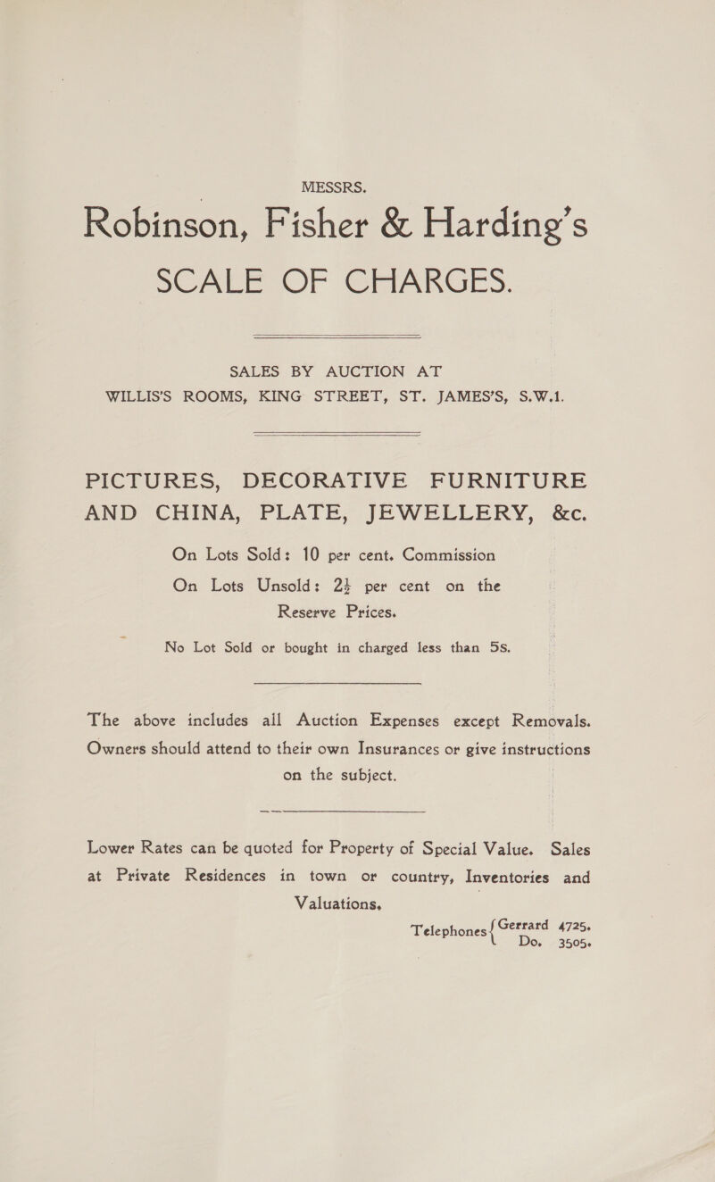 MESSRS. Robinson, Fisher &amp; Harding’s SCALE OF @rmarnGeEs.  SALES BY AUCTION AT WILLIS’S ROOMS, KING STREET, ST. JAMES’S, S.W.1.  PICTURES, DECORATIVE FURNITURE AND CHINA, PLATE, JEWELLERY, &amp;c. On Lots Sold: 10 per cent. Commission On Lots Unsold: 24 per cent on the Reserve Prices. No Lot Sold or bought in charged less than 5s. The above includes ail Auction Expenses except Removals. Owners should attend to their own Insurances or give instructions on the subject. —— Lower Rates can be quoted for Property of Special Value. Sales at Private Residences in town or country, Inventories and Valuations. Gerrard 4725. Telephones Do. 43505.