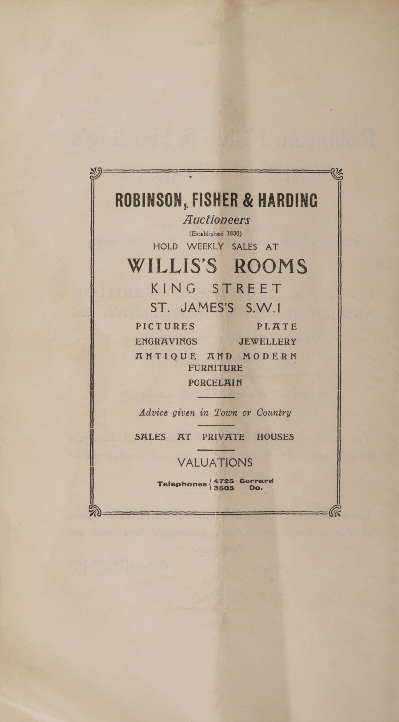 | ROBINSON, FISHER &amp; HARDING Auctioneers (Established 1830) HOLD WEEKLY SALES AT WILLISS ROOMS —.. KIN.G- SHE T   PICTURES PLATE ENGRAVINGS JEWELLERY ANTIQUE AND MODERN FURNITURE ST. JAMES’S S.W.1 | PORCELAIN ~ |    Advice given in Town or Country | SALES AT PRIVATE HOUSES VALUATIONS Telephones { sae os ag    