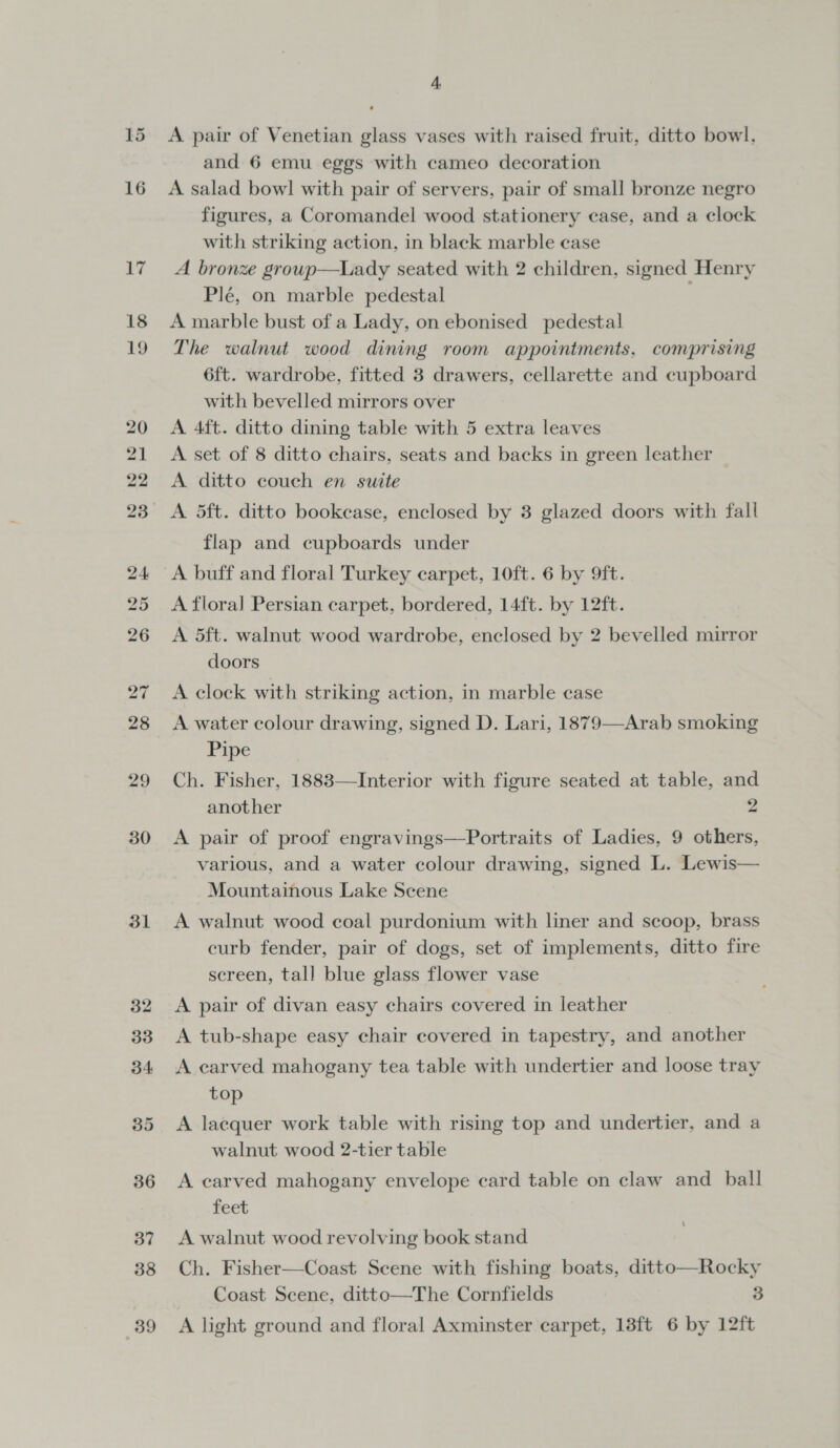 30 31 A A pair of Venetian glass vases with raised fruit, ditto bowl. and 6 emu eggs with cameo decoration A salad bowl with pair of servers, pair of small bronze negro figures, a Coromandel wood stationery case, and a clock with striking action, in black marble case A bronze group—Lady seated with 2 children, signed Henry Plé, on marble pedestal | A marble bust of a Lady, on ebonised pedestal The walnut wood dining room appointments, comprising 6ft. wardrobe, fitted 3 drawers, cellarette and cupboard with bevelled mirrors over A 4ft. ditto dining table with 5 extra leaves A set of 8 ditto chairs, seats and backs in green leather A ditto couch en suite A 5ft. ditto bookcase, enclosed by 3 glazed doors with fall flap and cupboards under A buff and floral Turkey carpet, 10ft. 6 by 9ft. A flora] Persian carpet, bordered, 14ft. by 12ft. A 5ft. walnut wood wardrobe, enclosed by 2 bevelled mirror doors A clock with striking action, in marble case A water colour drawing, signed D. Lari, 1879—-Arab smoking Pipe Ch. Fisher, 1883—Interior with figure seated at table, and another 2 A pair of proof engravings—Portraits of Ladies, 9 others, various, and a water colour drawing, signed L. Lewis— Mountainous Lake Scene A walnut wood coal purdonium with liner and scoop, brass curb fender, pair of dogs, set of implements, ditto fire screen, tall blue glass flower vase A pair of divan easy chairs covered in leather A tub-shape easy chair covered in tapestry, and another A earved mahogany tea table with undertier and loose tray top A lacquer work table with rising top and undertier, and a walnut wood 2-tier table A carved mahogany envelope card table on claw and _ ball feet A walnut wood revolving book stand Ch. Fisher—Coast Scene with fishing boats, ditto—Rocky Coast Scene, ditto—The Cornfields 3