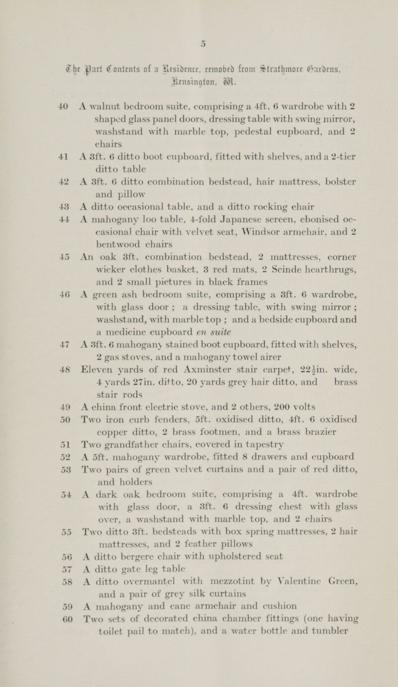 40 46 47 Ut Or “I or Or Or ie) oO Or = © Rensington, WwW. A walnut bedroom suite, comprising a 4ft. 6 wardrobe with 2 shaped glass panel doors, dressing table with swing mirror, washstand with marble top, pedestal cupboard, and 2 chairs A 3ft. 6 ditto boot cupboard, fitted with shelves, and a 2-tier ditto table A 3ft. 6 ditto combination bedstead, hair mattress, bolster and pillow A ditto oceasional table, and a ditto rocking chair A mahogany loo table, 4-fold Japanese screen, ebonised oc- casional chair with velvet seat, Windsor armchair. and 2 bentwood chairs An oak 38ft. combination bedstead, 2 mattresses, corner wicker clothes basket, 3 red mats, 2 Scinde hearthrugs, and 2 small pictures in black frames A green ash bedroom suite, comprising a 3ft. 6 wardrobe, with glass door; a dressing table, with swing muror ; washstand, with marble top ; and a bedside cupboard and a medicine cupboard en suite A 3ft.6 mahogany stained boot cupboard, fitted with shelves, 2 gas stoves, and a mahogany towel airer Eleven yards of red Axminster stair carpet, 224in. wide, 4 yards 27in. ditto, 20 yards grey hair ditto, and _ brass stair rods A china front electric stove, and 2 others, 200 volts Two iron curb fenders, 5ft. oxidised ditto, 4ft. 6 oxidised copper ditto, 2 brass footmen, and a brass brazier Two grandfather chairs, covered in tapestry A 5ft. mahogany wardrobe, fitted 8 drawers and cupboard Two pairs of green velvet curtains and a pair of red ditto, and holders A dark oak bedroom suite, comprising a 4ft. wardrobe with glass door, a 3ft. 6 dressing chest with glass over, a washstand with marble top, and 2 chairs Two ditto 3ft. bedsteads with box spring mattresses, 2 hair mattresses, and 2 feather pillows A ditto bergere chair with upholstered seat A ditto gate leg table A ditto overmantel with mezzotint by Valentine Green, and a pair of grey silk curtains A mahogany and cane armchair and cushion Two sets of decorated china chamber fittings (one having toilet pail to match), and a water bottle and tumbler