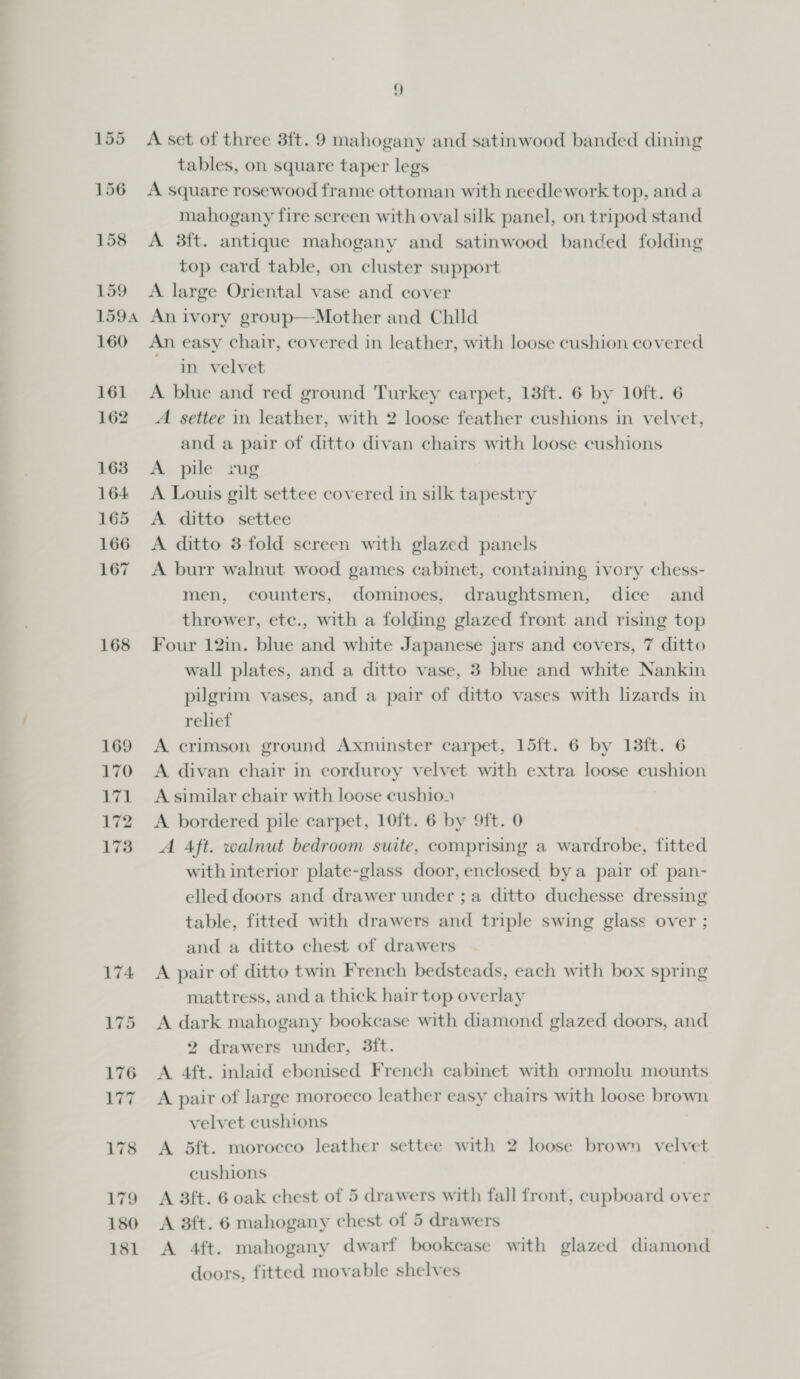 168 178 179 181 9 A set of three 3ft. 9 mahogany and satinwood banded dining tables, on square taper legs A square rosewood frame ottoman with needlework top, and a mahogany fire screen with oval silk panel, on tripod stand A 38ft. antique mahogany and satinwood banded folding top card table, on cluster support A large Oriental vase and cover An easy chair, covered in leather, with loose cushion covered in velvet A. settee in leather, with 2 loose feather cushions in velvet, and a pair of ditto divan chairs with loose cushions A pile zug A Louis gilt settee covered in silk tapestry A ditto settee A ditto 3-fold screen with glazed panels A burr walnut wood games cabinet, containing ivory chess- men, counters, dominoes, draughtsmen, dice and thrower, etc., with a folding glazed front and rising top Four 12in. blue and white Japanese jars and covers, 7 ditto wall plates, and a ditto vase, 3 blue and white Nankin pilgrim vases, and a pair of ditto vases with lizards in relief A divan chair in corduroy velvet with extra loose cushion A similar chair with loose cushion A bordered pile carpet, 10ft. 6 by 9ft. 0 A Aft. walnut bedroom suite, comprising a wardrobe, fitted with interior plate-glass door, enclosed bya pair of pan- elled doors and drawer under ; a ditto duchesse dressing table, fitted with drawers and triple swing glass over ; and a ditto chest of drawers A pair of ditto twin French bedsteads, each with box spring mattress, and a thick hair top overlay A dark mahogany bookcase with diamond glazed doors, and 2 drawers under, 3ft. A 4ft. inlaid ebonised French cabinet with ormolu mounts A pair of large morocco leather easy chairs with loose brown velvet cushions A 5ft. moroceo leather settee with 2 loose brown velvet cushions A 3ft. 6 oak chest of 5 drawers with fall front, cupboard over A 4ft. mahogany dwarf bookcase with glazed diamond doors, fitted movable shelves