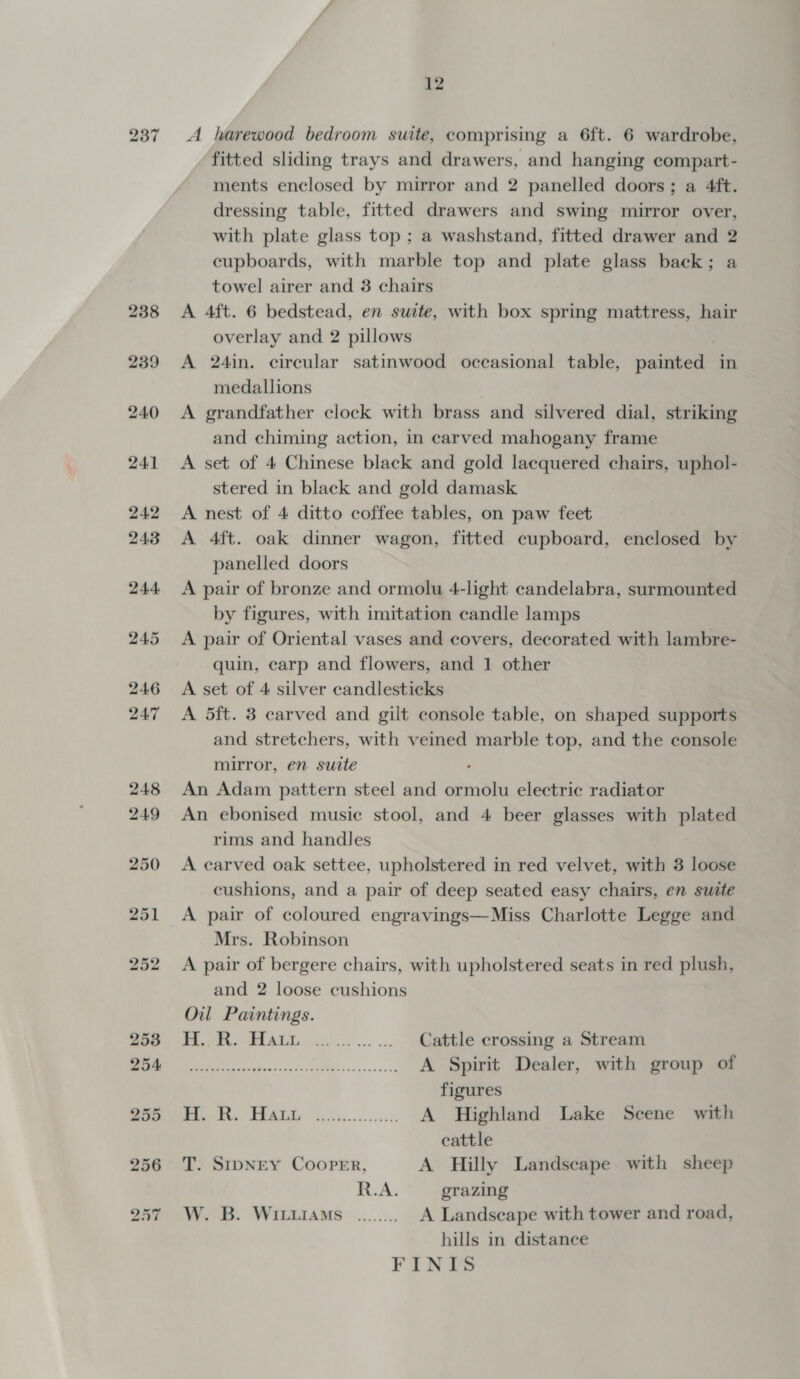 fitted sliding trays and drawers, and hanging compart- ments enclosed by mirror and 2 panelled doors; a 4ft. dressing table, fitted drawers and swing mirror over, with plate glass top ; a washstand, fitted drawer and 2 cupboards, with marble top and plate glass back; a towel airer and 3 chairs A 4ft. 6 bedstead, en suite, with box spring mattress, hair overlay and 2 pillows . A 24in. circular satinwood occasional table, painted in medallions A grandfather clock with brass and silvered dial, striking and chiming action, in carved mahogany frame A set of 4 Chinese black and gold lacquered chairs, uphol- stered in black and gold damask A nest of 4 ditto coffee tables, on paw feet A 4ft. oak dinner wagon, fitted cupboard, enclosed by panelled doors A pair of bronze and ormolu 4-light candelabra, surmounted by figures, with imitation candle lamps A pair of Oriental vases and covers, decorated with lambre- quin, carp and flowers, and 1 other A set of 4 silver candlesticks A 5ft. 3 carved and gilt console table, on shaped supports and stretchers, with veined marble top, and the console mirror, en suite . An Adam pattern steel and ormolu electric radiator An ebonised music stool, and 4 beer glasses with plated rims and handles A carved oak settee, upholstered in red velvet, with 3 loose cushions, and a pair of deep seated easy chairs, en suite A pair of coloured engravings—Miss Charlotte Legge and Mrs. Robinson A pair of bergere chairs, with upholstered seats in red plush, and 2 loose cushions Oil Paintings. H.R. Hau. ............ Gattlejerossing a stream a SR: A Spirit Dealer, with group of figures Debts BEAT! &lt;$3).94 000.4550, A Highland Lake Scene with cattle T. SIDNEY COOPER, A Hilly Landscape with sheep R.A. grazing W. B. WItiiIAmMs ........ A Landscape with tower and road, hills in distance FINIS