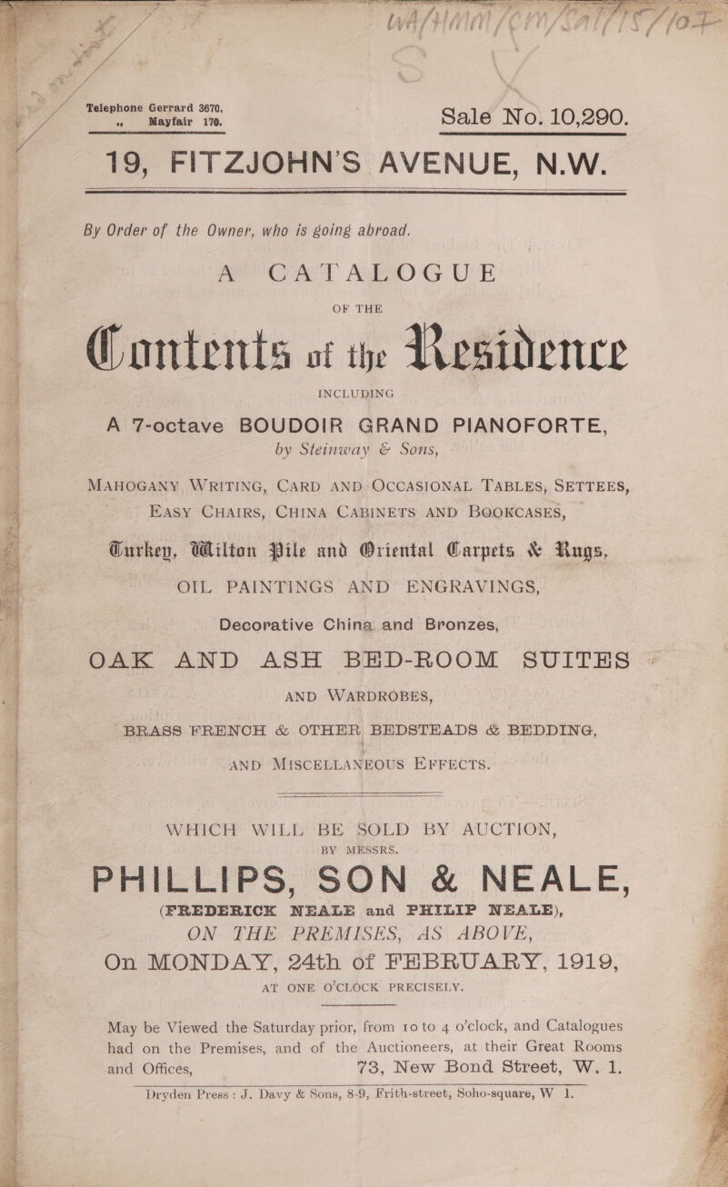  Bea ae Pe me ‘Siero gaites te yo ea PR ee POI RE  y es an to A ee Es SIN ia ear ate Vn eer tre ae ea     Telephone Gerrard 3670, $5 Mayfair 170. Sale No. 10,290. 19, FITZJOHNS AVENUE, N.W.    By Order of the Owner, who is going abroad, Poe RAT ASO G UE OF THE Contents of te Residence INCLUDING A 7-octave BOUDOIR GRAND PIANOFORTE, by Steinway &amp; Sons, MAHOGANY WRITING, CARD AND: OCCASIONAL TABLES, SETTEES, Easy CHAIRS, CHINA CABINETS AND BOOKCASES, — Gurkep, Wilton Pile and Oriental Carpets &amp; Rugs, OIL PAINTINGS AND ENGRAVINGS, | Decorative China and Bronzes, OAK AND ASH BED-ROOM SUITES | AND WARDROBES, BRASS FRENCH &amp; OTHER BEDSTEADS &amp; BEDDING, AND MISCELLANEOUS EFFECTS.  WEPCEP WILE BE SOED BY AUCTION, BY MESSRS. PHILLIPS, SON &amp; NEALE, (FREDERICK NEALE and PHILIP NEALE), ON THE, PREMISES, AS: ABOVE, On MONDAY, 24th of FEBRUARY, 1919, AT ONE O'CLOCK PRECISELY. May be Viewed the Saturday prior, from to to 4 o’clock, and Catalogues had on the Premises, and of the Auctioneers, at their Great Rooms and Offices, 73, New Bond Street, W. 1. Dryden Press: J. Davy &amp; Sons, 8-9, Frith-street, Soho-square, W. 1.  