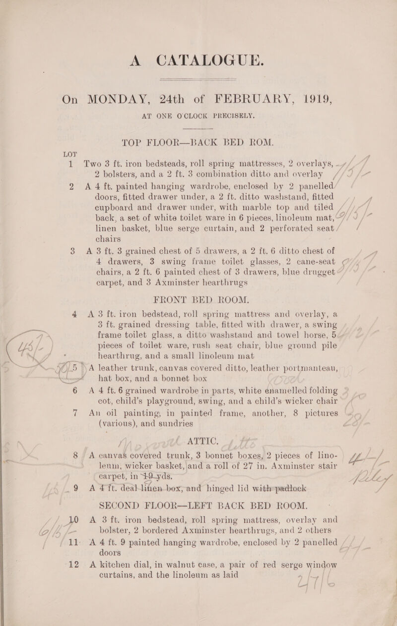 ss om, cakee \ ‘ \ A CATALOGUE.   On MONDAY, 24th of FEBRUARY, 1919, AT ONE OCLOCK PRECISELY,  TOP FLOOR—BACK BED ROM. LOT doors, fitted drawer under, a 2 ft. ditto washstand, fitted chairs 3 A 3 ft. 3 grained chest of 5 drawers, a 2 ft. 6 ditto chest of 4 drawers, 3 swing frame toilet glasses, 2 cane-seat chairs, a 2 ft. 6 painted chest of 3 drawers, blue drugget carpet, and 3 Axminster hearthrugs FRONT BED ROOM. 3 ft. grained dressing table, fitted with drawer, a swing — ~ pieces of toilet ware, rush seat chair, blue ground pile hearthrug, and a small linoleum mat 5 \A leather trunk, canvas covered ditto, leather portmanteau, hat box, and a bonnet box cot, child’s playground, swing, and a child’s wicker chair 7 An oil painting, in painted frame, another, 8 pictures (various), and sundries KIA an C.. ATTIC, 8 A canvas covered trunk, 3 bonnet boxes, 2 pieces of lino- leum, wicker basket, and a roll of 27 in. Axminster stair carpet, in +9-yds. _9 A 4ft. deal-lihen box, and hinged lid with=padlock SECOND FLOOR—LEFT BACK BED ROOM. bolster, 2 bordered Axminster hearthrugs, and 2 others doors 12 A kitchen dial, in walnut case, a pair of red serge window curtains, and the linoleum as laid