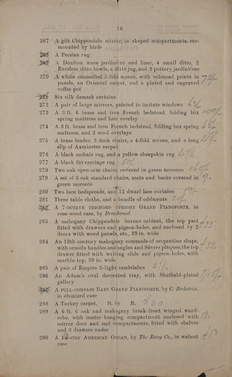 285 286 288 289 290 16 mounted by birds A Persian rug A Doulton ware er Se ai linet 4 small ditto, 2 _ Burslem ditto bowls, a ditto jug, and 2 Cohen asdtce coffee pot | Six silk damask curtains. A pair of large mirrors, painted to imitate windows A 3ft. 6 brass and iron French bedstead, folding box spring mattress and hair overlay mattress, and 2 wool overlays A brass fender, 3 deck cliairs, a 4-fold screen, and a long slip of Axminster carpet A black mohair rug, and a nO sheepskin rug . A black fur carriage rug Two oak open-arm chairs, covered in green morocco A set of 6 oak standard chairs, seats and backs covered in green morocco Two lace bedspreads, and 12 dwarf lace cur tains Three table cloths, and a bundle of oddments —/— A 7-OCTAVE TRICHORD UPRIGHT GRAND PIANOFORTE, in rose-wood case, by Broadwood doors with wood panels, etc., 39 in. wide An 18th century mahogany commode of serpentine shape, with ormolu handles and angles and Sevres plaques, the top drawer fitted with writing slide and pigeon-holes, with marble top, 39 in. wide A pair of Empire 2-light candelabra gallery A FULL-COMPASS BABY GRAND PIANOFORTE, by C. Bechstein, A Turkey carpet, ft hy ft, A 6 ft. 6 oak and mahogany break-front winged ward- robe, with centre hanging compartment enclosed with mirror door and end sede ame 7 fitted: with shelves and 3 drawers under Case 