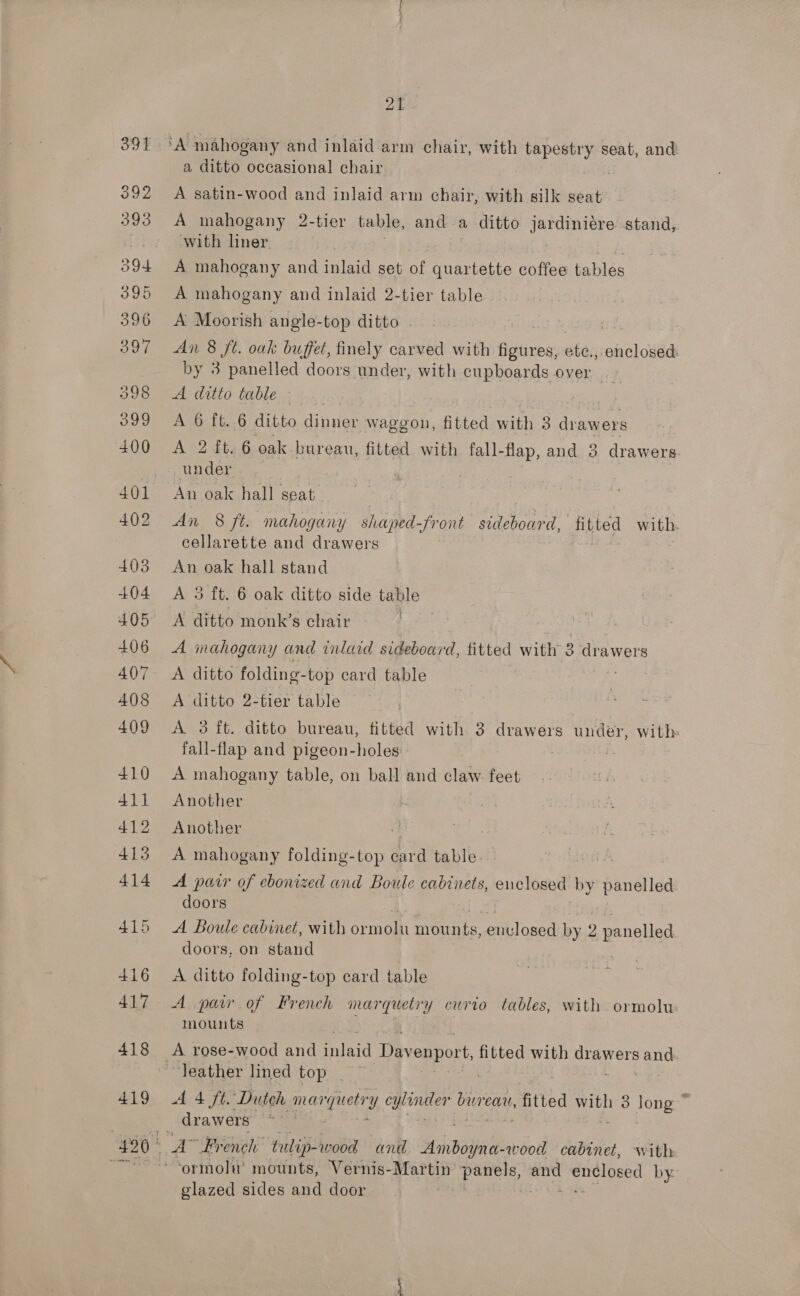 outa 392 393 394 395 396 397 398 399 400 401 402 403 404 405 406 407 408 409 410 411 412 413 414 415 416 417 418 419 21 ‘A mahogany and inlaid arm chair, with al fi seat, and a ditto occasional chair . A satin-wood and inlaid arm chair, with silk seat A mahogany 2-tier table, anda ditto Sade stand,. with liner | A mahogany and inlaid set of quartette coffee tables A mahogany and inlaid 2-tier table A Moorish angle-top ditto . An 8 ft. oak buffet, finely carved with ean: ete., enclosed: by 3 panelled doors under, with cupboards over — TASOULO MLDIG:.: 4.3, . ALO: 1 E.G ditto ade waggon, fitted with 3 drawers A 2 £t.6 oak bureau, fitted with fall-flap, and 3 drawers under | An oak hall seat An 8 ft. mahogany shaped-front sideboard, fitted with. cellarette and drawers An oak hall stand A 3 ft. 6 oak ditto side table A ditto monk’s chair | A inahogany and inlaid sideboard, titted with 3 uss A ditto folding- top card table fe A ditto 2-tier table acs A 3 ft. ditto bureau, fitted with 3 drawers under, with fall-flap and pigeon-holes A mahogany table, on ball and claw. feet Another Another A mahogany folding-top card table. A pair of ebonized and Boule cabinets, enclosed by panelled doors A Boule cabinet, with ormoln mounts: envjlosed by 9 panelled doors, on stand A ditto folding-top card table A paw of French marquetry curio tables, with ormolu mounts leather lined top A 4 ft. Dutch pian gaeir qnGes bureau, fitted with 3 long ~ drawers A” French tulip-wood and AyhBB3 yna-wood cabinet, with glazed sides and door