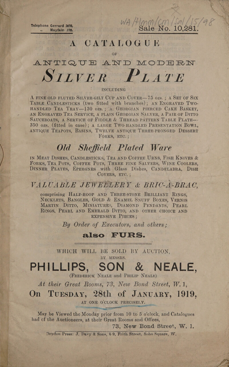 WA IT UV) Telephone G d 3670, f i Maytals 110. eo Sale Ne O. ‘to, $81. yA CATALOG U K OF Poe tO Oe AND OM Oe RN STLVER PLATE INCLUDING A FINE OLD FLUTED SILVER-GILT CUP AND CoVER—75 ozs. ; A SET OF S1X TABLE CANDLESTICKS (two fitted with branches); AN ENGRAVED Two- HANDLED TEA TRAY—130 ozs.; A GEORGIAN PIERCED CAKE BASKET, AN ENGRAVED TEA SERVICE, A PLAIN GEORGIAN SALVER, A PATR OF DITTO SAUCEBOATS, A SERVICE OF FiIppLE & THREAD PATTERN TABLE PLATE—- 350 ozs. (fitted in case); A LARGE TWO-HANDLED PRESENTATION Bowr, ANTIQUE TEAPOTS, BASINS, TWELVE ANTIQUE THREE-PRONGED DESSERT FORKS, ETC. ; Old Sheffield Plated Ware IN MEAT DISHES, CANDLESTICKS, TEA AND COFFEE URNS, FISH KNIVES & Forks, TEA Pots, CorrEE Pots, THREE FINE SALVERS, WINE COOLERS, DINNER PLATES, KPERGNES with Glass Dishes, CANDELABRA, DiIsH COVERS, ETC. ; VALUABLE JEWERLERY & BRIC-A-BRAC, comprising HALF-HOOP AND THREE-STONE BRILLIANT. RINGS, NECKLETS, BANGLES, GOLD & ENAMEL SNUFF Boxes, VERNIS Martin DITTO, MINIATURES, DIAMOND PENDANTS, PEARL RINGS, PEARL AND EMERALD DITTO, AND OTHER CHOICE AND EXPENSIVE PIECES; By Order of Hxecutors, and others ; also FURS. WHICH WILL BE SOLD BY AUCTION, BY MESSRS, PHILLIPS, SON & NEALE, (FREDERICK NEALE and PHILIP NEALE) At their Great Rooms, 73, New Bond Street, W.1, On TuEspDAy, 28th of J shiek 1919, AT ONE O'CLOCK PRECISELY, gi SRNR SLL a gpa sp May be Viewed the Mondiy prior one 10 to 5 o'clock, and Catalogues had of the Auctioneers, at their Great Rooms and Offices, 73, New Bond Street, W. 1. Oryden Press: J. Davy & Sons, 8-9, Frith Street, Soho Square, W,