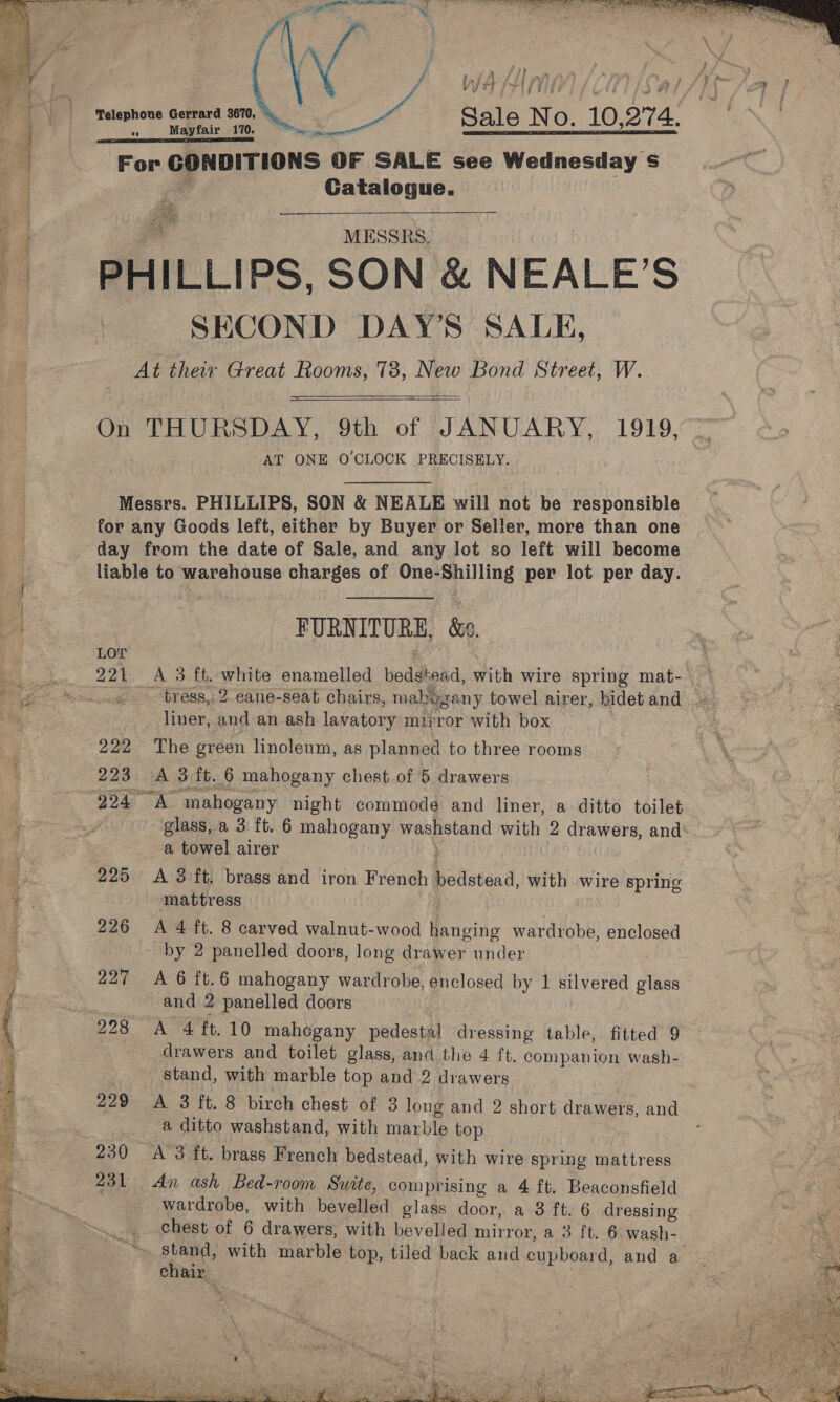    Telephone Gerrard 3670, © a MESSRS, PHILLIPS, SON &amp; NEALE’S SECOND DAY'S SALE, At their Great Rooms, 78, New Bond Street, W.   AT ONE OCLOCK PRECISELY. Messrs. PHILLIPS, SON &amp; NEALE will not be responsible for any Goods left, either by Buyer or Seller, more than one day from the date of Sale, and any lot so left will become liable to warehouse charges of One-Shilling per lot per day. FURNITURE, &amp;e. LOT se 221 A 3 ft, white enamelled bedstead, with wire spring mat-) liner, and an ash lavatory mirror with box 222 The green linoleum, as planned to three rooms 223 A 3 ft. 6 mahogany chest of 5 drawers 224 “A mahogany night commode and liner, a ditto toilet glass, a 3 ft. 6 mahogany washstand with 2 drawers, and a towel airer F 225 A 3 ft. brass and iron French bedstead, with wire spring mattress : 226 A 4 ft. 8 carved walnut-wood hanging wardrobe, enclosed by 2 panelled doors, long drawer under 227 A 6 ft.6 mahogany wardrobe, enclosed by 1 silvered glass and 2 panelled doors drawers and toilet glass, and the 4 ft. companion wash- stand, with marble top and 2 drawers 229 A 3 ft. 8 birch chest of 3 long and 2 short drawers, and a ditto washstand, with marble top 230 A’3 ft. brass French bedstead, with wire spring mattress wardrobe, with bevelled glass door, a 8 ft. 6 dressing chest of 6 drawers, with bevelled mirror, a 3 ft. 6 wash- no, stand, with marble top, tiled back and cupboard, and a chair   