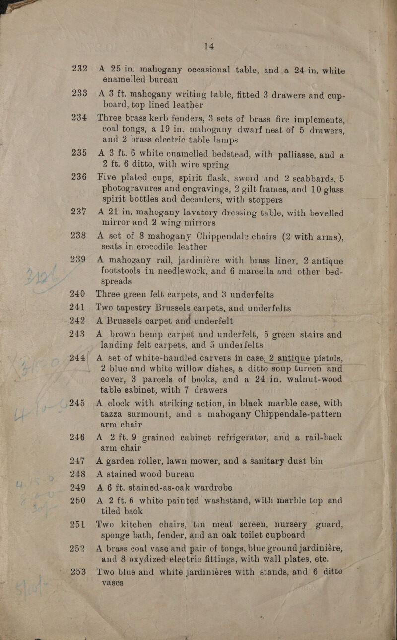  232 233 234 235 236 237 238 239 240 241 242 243 , 245 14 A 25 in. mahogany occasional table, and a 24 in. white enamelled bureau A 3 ft. mahogany writing table, fitted 3 drawers and cup- board, top lined leather Three brass kerb fenders, 3 sets of brass fire implements, coal tongs, a 19 in. mahogany dwarf nest of 5 drawers, and 2 brass electric table lamps A 3 ft. 6 white enamelled bedstead, with palliasse, and a 2 ft. 6 ditto, with wire spring Five plated cups, spirit flask, sword and 2 scabbards, 5 photogravures and engravings, 2 gilt frames, and 10 glass spirit bottles and decanters, with stoppers A 21 in. mahogany lavatory dressing table, with bevelled mirror and 2 wing mirrors A set of 8 mahogany Chippendale chairs (2 with arms), seats in crocodile leather A mahogany rail, jardiniére with brass liner, 2 antique footstools in needlework, and 6 marcella and other bed- spreads Three green felt carpets, and 3 underfelts Two tapestry Brussels carpets, and underfelts A Brussels carpet and underfelt A brown hemp carpet and underfelt, 5 green stairs and landing felt carpets, and 5 underfelts A set of white-handled carvers in case, 2 antique pistols, 2 blue and white willow dishes, a ditto soup tureen and cover, 3 parcels of books, and a 24 in. penny wood table eabinet, with 7 drawers | A clock with striking action, in black marble case, with tazza surmount, and a mahogany Chippendale-pattern arm chair A 2ft.9 grained cabinet refrigerator, and a rail-back arm chair | A garden roller, lawn mower, and a sanitary dust bin A stained wood bureau A 6 ft. stained-as-oak wardrobe A 2 ft.6 white painted washstand, with marble top and tiled back Two kitchen chairs, tin meat screen, nursery guard, sponge bath, fender, and an oak toilet cupboard A brass coal vase and pair of tongs, blue ground jardiniére, and 8 oxydized electric fittings, with wall plates, etc. Two blue and white jardiniéres with stands, and 6 ditto vases  ee ee eee 