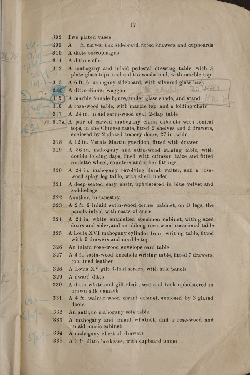   308 Two plated vases y] y ~ 809 A — ft. carved oak sideboard, fitted drawers and cupboards 4 810 A ditto sarcophagus 311 A ditto coffer I. : Ve A mahogany and inlaid pedestal dressing table, with 3 - A ditto dinner waggon es }'A marble female figure, under glass shade, and stand  if Ly ~ 317 A 24in. inlaid satin-wood oval 2-flap table :. Ri fe. 317A) A pair of carved mahogany china cabinets with conical 4é et Se ' tops, in the Chinese taste, titted 2 shelves and 2 drawers, | Og enclosed by 2 glazed tracery doors, 27 in. wide 318 A 12in. Vernis Martin gueridon, fitted with drawer 319 A 36in. mahogany and satin-wood gaming table, with double folding flaps, lined with crimson baize and fitted roulette wheel, counters and other fittings 320 A 24 in. mahogany revolving dumb waiter, and a rose- wood splay-leg table, with shell under 321 A deep-seated easy chair, upholstered in blue velvet and saddlebags 322 Another, in tapestry t 323 A 2ft. 6 inlaid satin-wood corner cabinet, on 3 legs, the panels inlaid with coats-of-arms 324 A 24 in. white enamelled specimen cabinet, with glazed doors and sides, and an oblong rose- wood occasional table 325 -A Louis XVI mahogany cylinder-front writing table, fitted with 9 drawers and marble top 326 An inlaid rose-wood envelope card table 327 &lt;A 4 ft. satin-wood kneehole writing table, fitted 7 drawers, top lined leather | A Louis XV gilt 3-fold sereen, with silk panels 329 A dwarf ditto 330 A ditto white and gilt chair, seat and back upholstered in brown silk damask 331 A 6 ft. walnut-wood dwarf cabinet, enclosed by 3 glazed doors  oe lel aoaetithiies an iuaeenies emial NER allay ace eal Pan Se eae a se i. Sw i) Oo ae 332 An antique mahogany sofa table 333 A mahogany and inlaid whatnot, and a rose-wood and inlaid music cabinet | 334 A mahogany chest of drawers 335 A 3 ft. ditto bookcase, with cupboard under 
