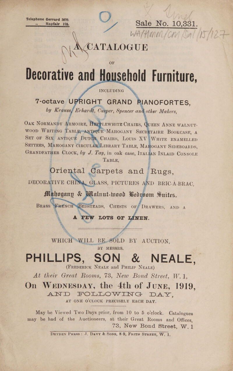 Telephone Gerrard 2670, () EET ER AL RIESE ITSO NTS o Mayfair 170, ys Sale No. 10,80 ;  Oak Wokieatpy Araoree, fepr 2 WooD Writine * PABLBy“ANTIQUE’ ManoGany Srcreraire Booxcasr, A SET oF Six antioud Dui on, CHairs, Lovis XV § WHITE ENAMELLED SETTERS, MAHOGANY CIRCULAR LIBRARY TABLE, MAWoGany SIDEBOARDS, Seeded pen Crock, by J. Tay, in oak case, TraLy TABLE, N INLAID CONSOLE SSNS — Orie bal Carpets and ee DECORAWIVE CHINA, GLASS, PICTURES AND BRIC-A-BRAC, s £   Aig hogene &amp; Ww Relont nan Bedroom Suites, =. CHESTS a Drawers, AND A  Dim  WHICH™ “WILL = a BY AUCTION, BY MESSRS. PHILLIPS, SON &amp; NEALE, aac NEALE and Puainip NEALE) At their Great Rooms, 73, New Bond Street, W.1 On WEDNESDAY, the 4th of JuNE, 1919, AND HOTTOW LN G DASY ; AT ONE O'CLOCK PRECISELY EACH DAY. May be Viewed Two Days prior, from 10 to 5 o’clock. Catalogues may be had of the Auctioneers, at their Great Rooms and Offices, 73, New Bond Street, W.1