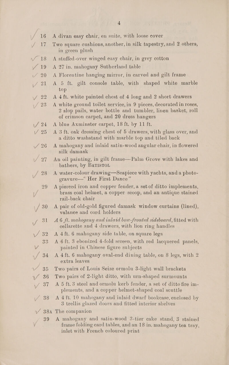 ~*~, ‘“ 38 A divan easy chair, en suite, with loose cover Two square cushions, another, in silk tapestry, and 2 others, in green plush A stuffed-over winged easy chair, in grey cotton A 27 in. mahogany Sutherland table A Florentine hanging mirror, in carved and gilt frame A 5 ft. gilt console table, with shaped white marble top A 4 ft. white painted chest of 4 long and 2 short drawers A white ground toilet service, in 9 pieces, decorated in roses, 2 slop pails, water bottle and tumbler, linen basket, roll of crimson carpet, and 20 dress hangers A blue Axminster carpet, 18 ft. by 11 ft. A 3 ft. oak dressing chest of 5 drawers, with glass over, and a ditto washstand with marble top and tiled back A mahogany and inlaid satin-wood angular chair, in flowered silk damask An oil painting, in gilt frame—Palin Grove with lakes and bathers, by BATISTOL A water-colour drawing—Seapiece with yachts, and a photo- gravure— Her First Dance” A pierced iron and copper fender, a set of ditto implements, brass coal helmet, a copper scoop, and an antique stained rail-back chair A pair of old-gold figured damask window curtains (lined), valance and cord holders A 6 ft. mahogany and inlard bow-fronted sideboard, fitted with cellarette and 4 drawers, with lion ring handles A 4ft. 6 mahogany side table, on square legs A 6 ft. 3 ebonized 4-fold screen, with red lacquered panels, painted in Chinese figure subjects A 4ft. 6 mahogany oval-end dining table, on 8 legs, with 2 extra leaves Two pairs of Louis Seize ormolu 3-light wall brackets Two pairs of 2-light ditto, with urn-shaped surmounts A 5 ft.3 steel and ormolu kerb fender, a set of ditto fire im- plements, and a copper helmet-shaped coal scuttle A 4 ft. 10 mahogany and inlaid dwarf bookcase, enclosed by 3 trellis glazed doors and fitted interior shelves oo A mahogany and satin-wood 3-tier cake stand, 3 stained frame folding card tables, and an 18 in, mahogany tea tray, inlet with French coloured print