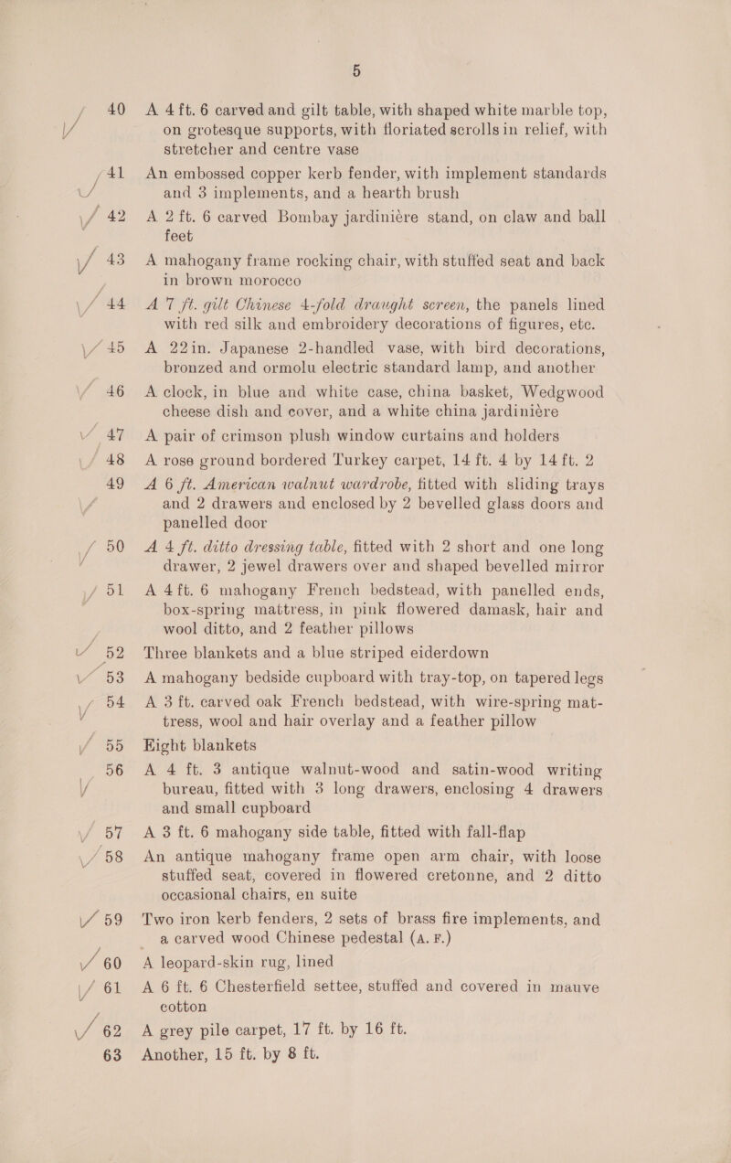 40 A 4ft.6 carved and gilt table, with shaped white marble top, on grotesque supports, with floriated scrolls in relief, with stretcher and centre vase An embossed copper kerb fender, with implement standards and 3 implements, and a hearth brush A 2 ft. 6 carved Bombay jardiniere stand, on claw and ball feet A mahogany frame rocking chair, with stuffed seat and back in brown morocco A 7 ft. gilt Chinese 4-fold draught screen, the panels lined with red silk and embroidery decorations of figures, ete. A 22in. Japanese 2-handled vase, with bird decorations, bronzed and ormolu electric standard lamp, and another A clock, in blue and white case, china basket, Wedgwood cheese dish and cover, and a white china jardiniére A pair of crimson plush window curtains and holders A rose ground bordered Turkey carpet, 14 ft. 4 by 14 ft. 2 A 6 ft. American walnut wardrobe, fitted with sliding trays and 2 drawers and enclosed by 2 bevelled glass doors and panelled door A 4 ft. ditto dressing table, fitted with 2 short and one long drawer, 2 jewel drawers over and shaped bevelled mirror A 4ft.6 mahogany French bedstead, with panelled ends, box-spring mattress, in pink flowered damask, hair and wool ditto, and 2 feather pillows Three blankets and a blue striped eiderdown A mahogany bedside cupboard with tray-top, on tapered legs A 3 ft. carved oak French bedstead, with wire-spring mat- tress, wool and hair overlay and a feather pillow Kight blankets A 4 ft. 3 antique walnut-wood and satin-wood writing bureau, fitted with 3 long drawers, enclosing 4 drawers and small cupboard A 3 ft. 6 mahogany side table, fitted with fall-flap An antique mahogany frame open arm chair, with loose stuffed seat, covered in flowered cretonne, and 2 ditto occasional chairs, en suite Two iron kerb fenders, 2 sets of brass fire implements, and a carved wood Chinese pedestal (a. F.) A leopard-skin rug, lined A 6 ft. 6 Chesterfield settee, stuffed and covered in mauve cotton A grey pile carpet, 17 ft. by 16 ft. Another, 15 ft. by 8 ft.