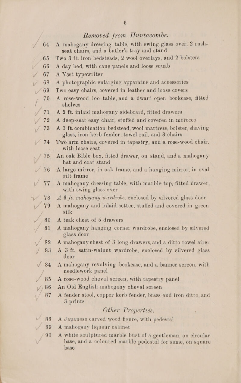 Y 64 65 66 67 68 69 70 ral 72 75 76 77 78 81 83 88 89 90 6 Removed from Huntacombe. A mahogany dressing table, with swing glass over, 2 rush- seat chairs, and a butler’s tray and stand Two 8 ft. iron bedsteads, 2 wool overlays, and 2 bolsters A day bed, with cane panels and loose squab A Yost typewriter A photographic enlarging apparatus and accessories Two easy chairs, covered in leather and loose covers A rose-wood loo table, and a dwarf open bookcase, fitted shelves A 5 ft. inlaid mahogany sideboard, fitted drawers A deep-seat easy chair, stuffed and covered in morocco A 3 ft.combination bedstead, wool mattress, bolster, shaving glass, iron kerb fender, towel rail, and 3 chairs Two arm chairs, covered in tapestry, and a rose-wood chair, with loose seat An oak Bible box, fitted drawer, on stand, and a mahogany hat and coat stand A large mirror, in oak frame, and a hanging mirror, in oval cilt frame A mahogany dressing table, with marble top, fitted drawer, with swing glass over A 6 ft. mahogany wardrobe, enclosed by silvered glass door A mahogany and inlaid settee, stuffed and covered in green silk A teak chest of 5 drawers A mahogany hanging corner wardrobe, enclosed by silvered glass door A mahogany chest of 3 long drawers, and a ditto towel airer A 3 ft. satin-walnut wardrobe, enclosed by silvered glass door A mahogany revolving bookcase, and a banner screen, with needlework panel A rose-wood cheval screen, with tapestry panel An Old English mahogany cheval screen A fender stool, copper kerb fender, brass and iron ditto, and 3 prints Other Properties. A Japanese carved wood figure, with pedestal A mahogany liqueur cabinet A white sculptured marble bust of a gentleman, on circular base, and a coloured marble pedestal for same, on square base