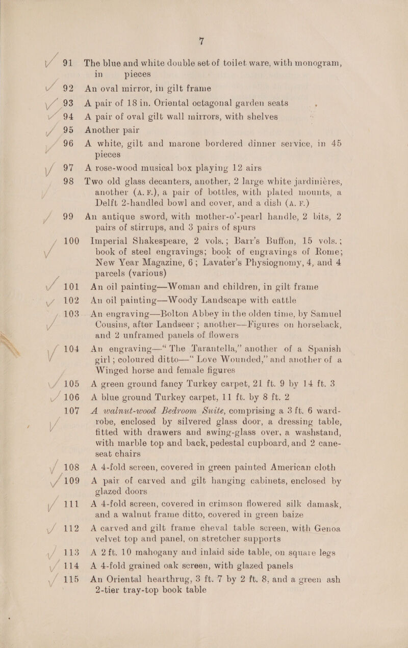 / 91 The blue and white double set of toilet ware, with monogram, in pieces Y 92 An oval mirror, in gilt frame \/ 93 A pair of 18in. Oriental octagonal garden seats vk “ 94 A pair of oval gilt wall mirrors, with shelves 95 Another pair 96 A white, gilt and marone bordered dinner service, in 45 pieces \/ 97 &lt;A rose-wood musical box playing 12 airs 98 Two old glass decanters, another, 2 large white jardinicres, another (A.F.), a pair of bottles, with plated mounts, a Delft 2-handled bow] and cover, and a dish (A. F.) 99 An antique sword, with mother-o’-pearl handle, 2 bits, 2 pairs of stirrups, and 3 pairs of spurs / 100 Imperial Shakespeare, 2 vols.; Barr’s Buffon, 15 vols. ; \/ book of steel engravings; book of engravings of Rome; New Year Magazine, 6; Lavater’s Physiognomy, 4, and 4 parcels (various) 101 An oil painting—Woman and children, in gilt frame 102 An oil painting—Woody Landscape with cattle . 103 An engraving—Bolton Abbey in the olden time, by Samuel Cousins, after Landseer ; another-—Figures on horseback, and 2 unframed panels of flowers  : \ ,/ 104 An engraving—*“ The Tarantella,” another of a Spanish V girl; coloured ditto—“ Love Wounded,’ and another of a Winged horse and female figures 105 A green ground fancy Turkey carpet, 21 ft. 9 by 14 ft. 3 / 106 A blue ground Turkey carpet, 11 ft. by 8 ft. 2 107 A walnut-wood Bedroom Suite, comprising a 3 ft. 6 ward- ve robe, enclosed by silvered glass door, a dressing table, ; fitted with drawers and swing-glass over, a washstand, with marble top and back, pedestal cupboard, and 2 cane- seat chairs y 108 A 4-fold screen, covered in green painted American cloth \f 109 A pair of carved and gilt hanging cabinets, enclosed by . glazed doors (/ 111 4A 4-fold screen, covered in crimson flowered silk damask, and a walnut frame ditto, covered in green baize 112 A carved and gilt frame cheval table screen, with Genoa velvet top and panel, on stretcher supports 113 A 2ft. 10 mahogany and inlaid side table, on square legs \ (114 A 4-fold grained oak screen, with glazed panels ./ 115 An Oriental hearthrug, 3 ft. 7 by 2 ft. 8, and a green ash | 2-tier tray-top book table