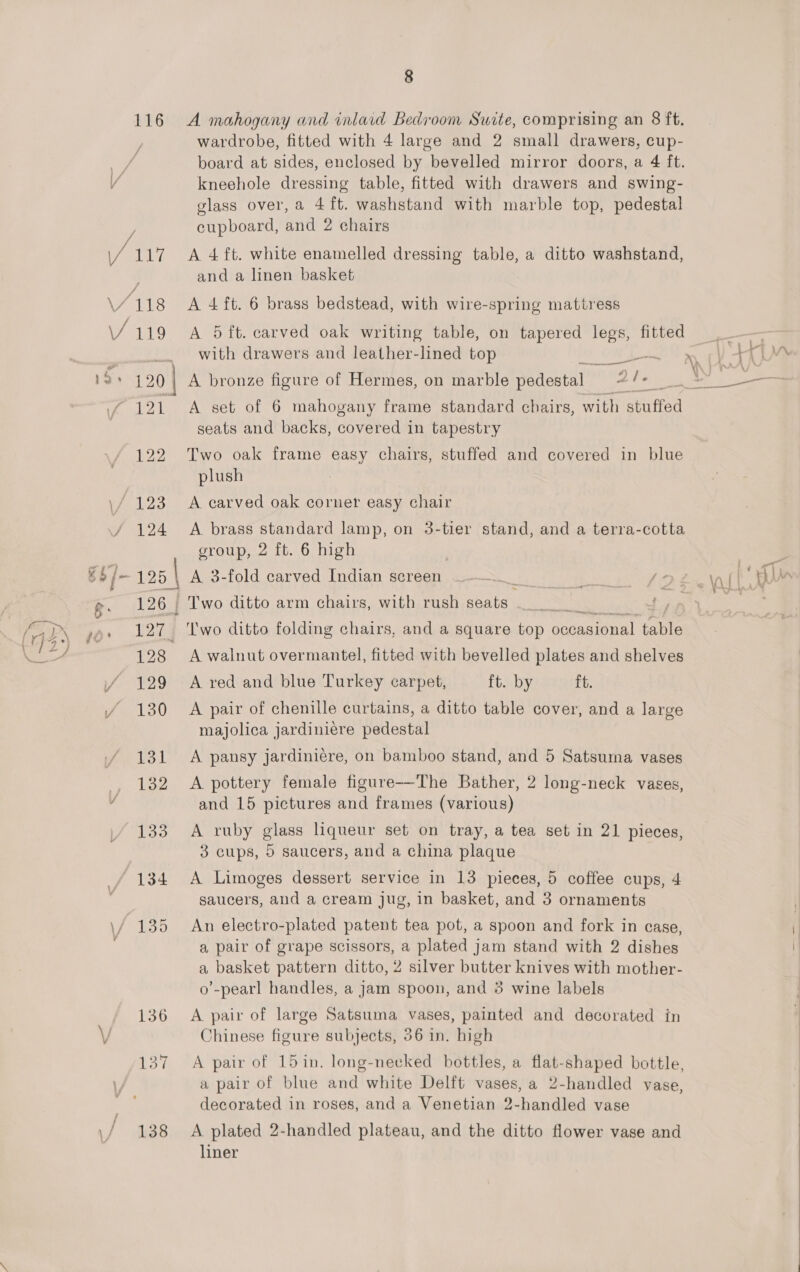 116 VAN / 119 121 8 A mahogany and inlaid Bedroom Suite, comprising an 8 ft. wardrobe, fitted with 4 large and 2 small drawers, cup- kneehole dressing table, fitted with drawers and swing- glass over, a 4ft. washstand with marble top, pedestal cupboard, and 2 chairs A 4 ft. white enamelled dressing table, a ditto washstand, and a linen basket A 4 ft. 6 brass bedstead, with wire-spring mattress A 5ft. carved oak writing table, on tapered legs, fitted with drawers and leather-lined top et a A set of 6 mahogany frame standard chairs, with stuffed seats and backs, covered in tapestry Two oak frame easy chairs, stuffed and covered in blue plush A carved oak corner easy chair A brass standard lamp, on 3-tier group, 2 ft. 6 high stand, and a terra-cotta A walnut overmantel, fitted with bevelled plates and shelves ft. by ft. A pair of chenille curtains, a ditto table cover, and a large majolica jardiniére pedestal A red and blue Turkey carpet, A pansy jardinicre, on bamboo stand, and 5 Satsuma vases A pottery female figure-—-The Bather, 2 long-neck vases, and 15 pictures and frames (various) A ruby glass liqueur set on tray, a tea set in 21 pieces, 3 cups, 5 saucers, and a china plaque A Limoges dessert service in 13 pieces, 5 coffee cups, 4 saucers, aud a cream jug, in basket, and 3 ornaments An electro-plated patent tea pot, a spoon and fork in case, a pair of grape scissors, a plated jam stand with 2 dishes a basket pattern ditto, 2 silver butter knives with mother- o’-pearl handles, a jam spoon, and 3 wine labels A pair of large Satsuma vases, painted and decorated in Chinese figure subjects, 56 in. high a pair of blue and white Delft vases, a 2-handled vase, decorated in roses, and a Venetian 2-handled vase A plated 2-handled plateau, and the ditto flower vase and liner 