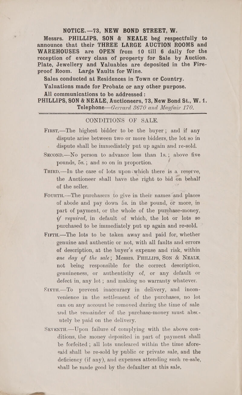 Messrs. PHILLIPS, SON &amp; NEALE beg respectfully to announce that their THREE LARGE AUCTION ROOMS and WAREHOUSES are OPEN from 10 till 6 daily for the reception of every class of property for Sale by Auction. Plate, Jewellery and Valuables are deposited in the Fire- proof Room. Large Vaults for Wine. Sales conducted at Residences in Town or Country. Valuations made for Probate or any other purpose. All communications to be addressed : PHILLIPS, SON &amp; NEALE, Auctioneers, 73, New Bond St., W. 1. Telephone—Gerrard 3670 and Mayfair 170.    CONDITIONS OF SALE. First.—The highest bidder to be the buyer; and if any dispute arise between two or more bidders, the lot so in dispute shall be immediately put up again and re-sold. SeconD.—No person to advance less than 1s.; above five ¥ a pounds, 5s.; and so on in proportion. Tarrp.—In the case of lots upon.which there is a reserve, the Auctioneer shall have the right to bid on behalf of the seller. Fourtu.—The purchasers to give in their names and places of abode and pay down 5s. in the pound, or more, in part of payment, or the whole of the purchase-money, if required, in default of which, the lot or lots so purchased to be immediately put up again and re-sold. FirtH.—The lots to be taken away and paid for, whether genuine and authentic or not, with all faults and errors of description, at the buyer’s expense and risk, within one day of the sale; Messrs. PHiniirs, SON &amp; NEALE, not being responsible for the correct description, genuineness, or authenticity of, or any default or defect in, any lot ; and making no warranty whatever. S1xtH.—To prevent inaccuracy in delivery, and incon- venience in the settlement of the purchases, no lot can on any account be removed during the time of sale and the remainder of the purchase-money must absc- utely be paid on the delivery. SEVENTH.—Upon failure of complying with the above con- ditions, the money deposited in part of payment shall be forfeited ; all lots uncleared within the time afore- said shall be re-sold by public or private sale, and the deficiency (if any), and expenses attending such re-sale, shall be made good by the defaulter at this sale,