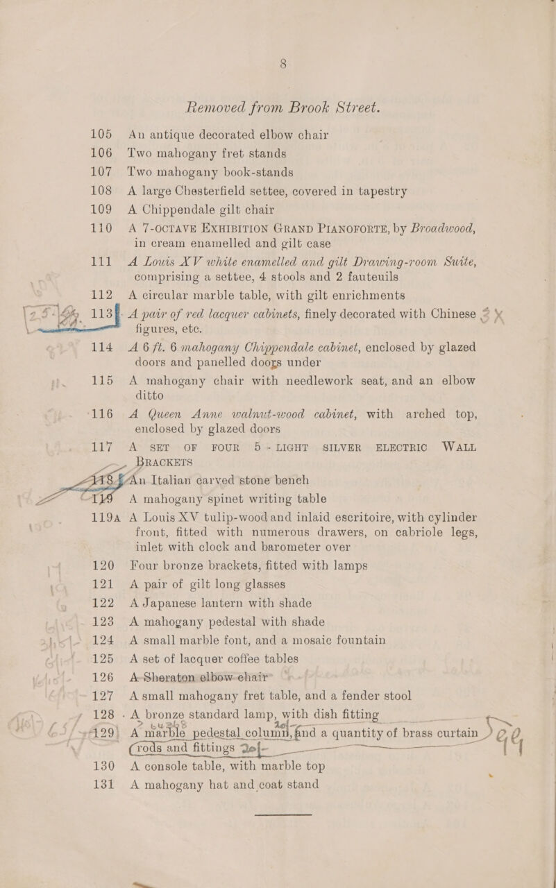   Removed from Brook Street. An antique decorated elbow chair Two mahogany fret stands Two mahogany book-stands A large Chesterfield settee, covered in tapestry A Chippendale gilt chair A 7-OCTAVE EXHIBITION GRAND PIANOFORTE, by Broadwood, in cream enamelled and gilt case A Lows XV white enamelled and gilt Drawing-room Surte, comprising a settee, 4 stools and 2 fauteuils A circular marble table, with gilt enrichments figures, ete. A 6 ft. 6 mahogany Chippendale cabinet, enclosed by glazed doors and panelled doors under A mahogany chair with needlework seat, and an elbow ditto A Queen Anne walnut-wood cabinet, with arched top, enclosed by glazed doors A&gt; SET \OF FOUR &gt; 5\* LIGHT «SILVER ~ ELECTRIC. WALL A mahogany spinet writing table 120 121 front, fitted with numerous drawers, on cabriole legs, inlet with clock and barometer over Four bronze brackets, fitted with lamps A pair of gilt long glasses A Japanese lantern with shade A mahogany pedestal with shade A small marble font, and a mosaic fountain A set of lacquer coffee tables A- Sheraton elbow. chair A small mahogany fret table, and a fender stool A ° harble pedestal ¢ columifnd a Se HE of brass curtain Seo rods and fittings Qej— A console table, with marble top    es 4 A mahogany hat and coat stand