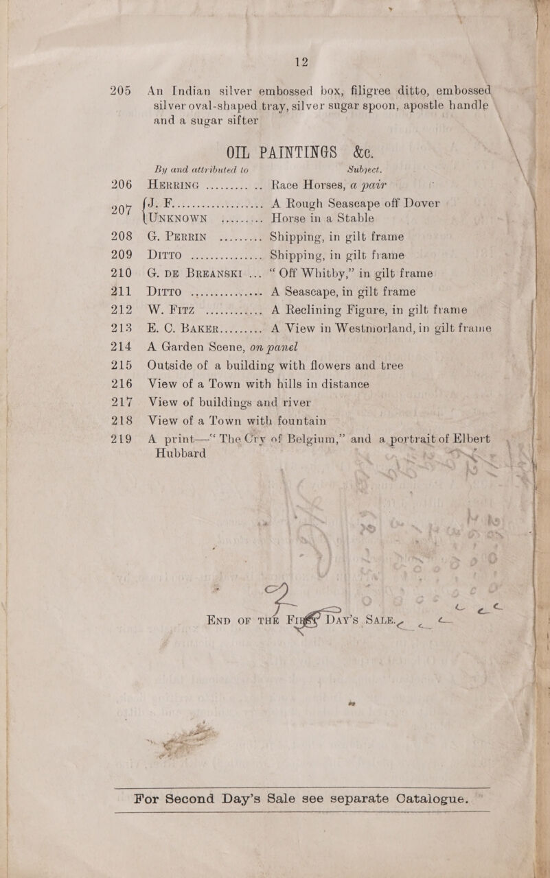 An Indian silver embossed box, filigree ditto, embossed silver oval-shaped tray, silver sugar spoon, apostle handle and a sugar sifter OIL PAINTINGS &amp;e. By and attributed to Subject. FLERRING 5.0052) Race Horses, a pair he Bet. 2 5) ae A Rough Seascape off Dover UNKNOWN ......:.. Horse in a Stable Gr, PERRING) fu. cae Shipping, in gilt frame TIT EO A eieeiiis «cake ee Shipping, in gilt frame G. DE BREANSKI ... “ Off Whitby,” in gilt frame DIETOS Ree et A Seascape, in gilt frame TW REZ Sc Pe A Reclining Figure, in gilt frame Ey COABARERS 2. 2am. A View in Westmorland, in gilt fraine A Garden Scene, on panel | Outside of a building with flowers and tree View of a Town with hills in distance View of buildings and river View of a Town with fountain A print—“ The Cry of Belgium,” and a portrait of Klbert Hubbard » AINE . Cc fa Babies END OF THE Puff Dav's Sata, Hae   