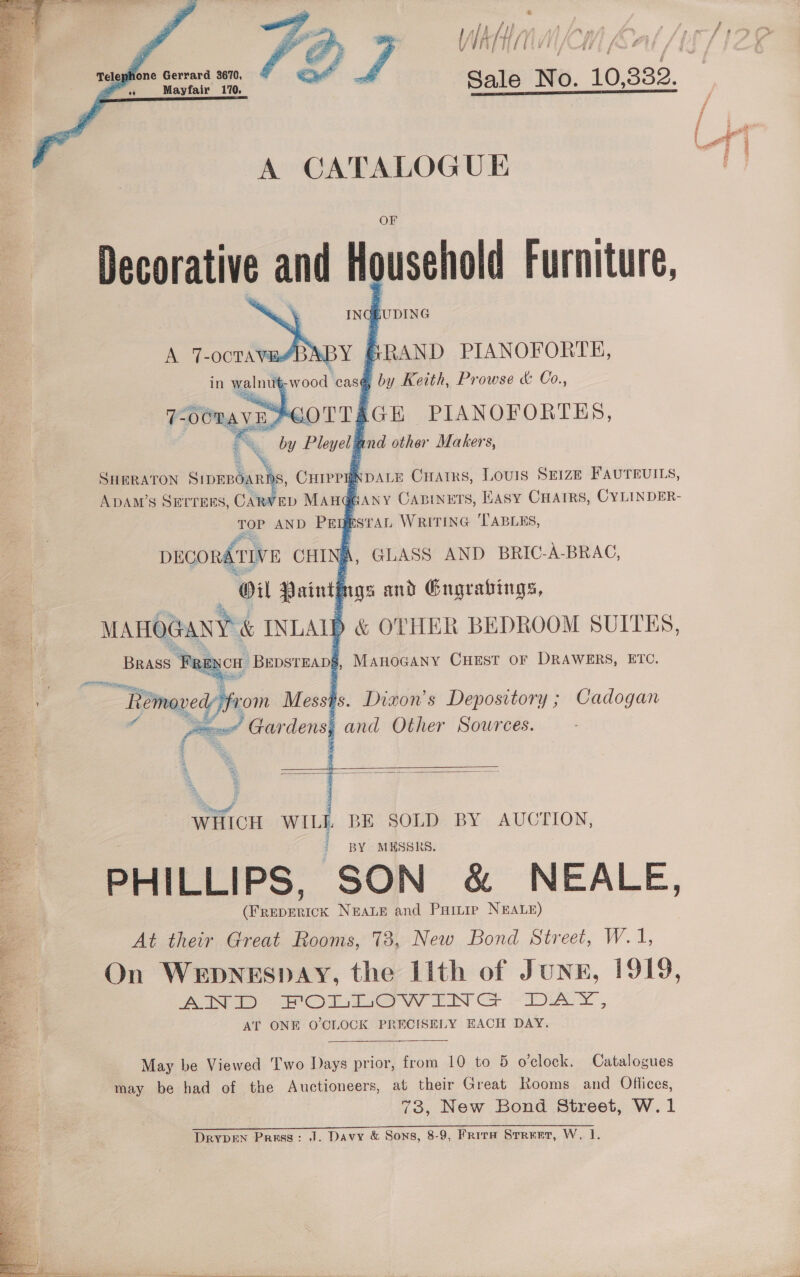%     ‘ f WAH: j f | suhone Gerrard 3670, Pr Maytaiv’ 110. Sale Wo, 10, 332, / ; # L oT i A CATALOGUE OF Decorative and Household Furniture, IN ova GRAND PIANOFORTE, s@ by Keith, Prowse &amp; Co., AGH PIANOFORTES, r nad other Makers,          SHERATON Sinbota nts ;, CHIPPHNDALE Cratrs, LOUIS SEIZE FAUTEUILS, ADAM’S SETTERS, CA ED MAn@eany Caninets, Easy CHAIRS, CYLINDER- ESTAL WRITING ‘TABLES, TOP AND PEW \ GLASS AND BRIC-A-BRAC,      it i args and Gngrabings, ) &amp; OTHER BEDROOM SUITES, MAHOGANY CHEST OF DRAWERS, ETC.   (Freperick NEALE and Painip NEALE) At their Great Rooms, 73, New Bond Street, W.1, On Wepnespay, the Lith of Jung, 1919, eo te oer a eer IN CH LAY *5 AT ONE O'CLOCK PRECISELY EACH DAY.  May be Viewed Two Days prior, from 10 to 5 o'clock. Catalogues may be had of the Auctioneers, at their Great Rooms and Oflices, : | 73, New Bond Street, W.1 = Ste 1 I EPRI Rea ast Te Bee eS eee = a Re eres eae) DRYDEN Press: J. Davy &amp; Sons, 8-9, Frirta Srreer, W, 1. 
