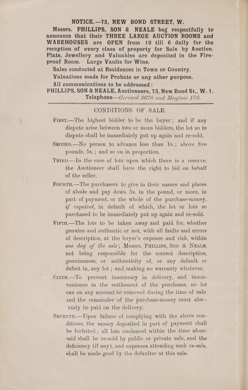 NOTICE.—73, NEW BOND STREET, W. Messrs. PHILLIPS, SON &amp; NEALE beg respectfully to announce that their THREE LARGE AUCTION ROOMS and WAREHOUSES are OPEN from 10 till 6 daily for the reception of every class of property for Sale by Auction. Plate, Jewellery and Valuables are deposited in the Fire- proof Room. Large Vaults for Wine. Sales conducted at Residences in Town or Country. Valuations made for Probate or any other purpose. All communications to be addressed : PHILLIPS, SON &amp; NEALE, Auctioneers, 73, New Bond St., W. 1. Telephone—Gerrard 3670 and Mayfair 170.   CONDITIONS OF SALE. First.—The highest bidder to be the buyer; and if any dispute arise between two or more bidders, the lot so in dispute shall be immediately put up again and re-sold. SECOND.—No person to advance less than 1s.; above five pounds, 5s.; and so on in proportion. THIRD.—In the case of lots upon which there is a reserve, the Auctioneer shall have the right to bid on behalf of the seller. FourtHu.—The purchasers to give in their names and places of abode and pay down 5s. in the pound, or more, in part of payment, or the whole of the purchase-money, af required, in default of which, the lot or lots so purchased to be immediately put up again and re-sold. ¥rrty.—tThe lots to be taken away and paid for, whether genuine and authentic or not, with all faults and errors of description, at the buyer’s expense and risk, within one day of the sale; Messrs. PHILLIPS, SON &amp; NEALE, not being responsible for the correct description, genuineness, or authenticity of, or any default or defect in, any lot ; and making no warranty whatever. SixtH,—To prevent inaccuracy in delivery, and incon- venience in the settlement of the purchases, no lot can on any account be removed during the time of sale and the remainder of the purchase-money must absc- utely be paid on the delivery. SEvenTH.—Upon failure of complying with the above con- ditions, the money deposited in part of payment shall be forfeited ; all lots uncleared within the time afore- said shall be re-sold by public or private sale, and the deficiency (if any), and expenses attending such re-sale, shall be made good by the defaulter at this sale.