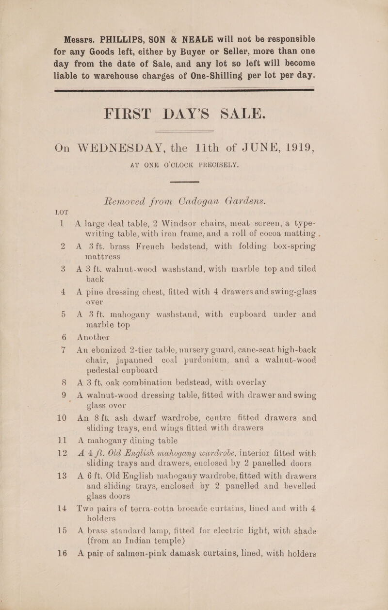   FIRST DAY’S SALE.   bo 13 14 15 16 AT ONE O'CLOCK PRECISELY.  Removed from Cadogan Gardens. A. large deal table, 2 Windsor chairs, meat screen, a type- writing table, with iron frame, and a roll of cocoa matting . A 3ft. brass French bedstead, with folding box-spring mattress A 3 ft. walnut-wood washstand, with marble top and tiled back A pine dressing chest, fitted with 4 drawers and swing-glass over A 3 ft. mahogany washstand, with cupboard under and marble top Another An ebonized 2-tier table, nursery guard, cane-seat high-back chair, japanned coal purdonium, and a walnut-wood pedestal cupboard A 3 ft. oak combination bedstead, with overlay glass over An 8ft. ash dwarf wardrobe, centre fitted drawers and sliding trays, end wings fitted with drawers A mahogany dining table A 4 ft. Old English mahogany wardrobe, interior fitted with sliding trays and drawers, enclosed by 2 panelled doors A 6 ft. Old English mahogany wardrobe, fitted with drawers and sliding trays, enclosed by 2 panelled and bevelled glass doors Two pairs of terra-cotta brocade curtains, lined and with 4 holders A brass standard lamp, fitted for electric light, with shade (from an Indian temple) A pair of salmon-pink damask curtains, lined, with holders