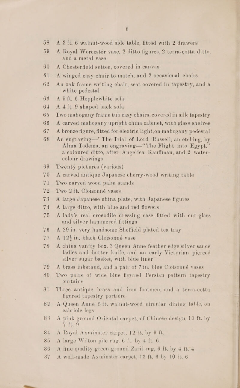 62 A Royal Worcester vase, 2 ditto figures, 2 terra-cotta ditto, and a metal vase A Chesterfield settee, covered in canvas A winged easy chair to match, and 2 occasional chairs An oak frame writing chair, seat covered in tapestry, and a white pedestal A 5 ft. 6 Hepplewhite sofa A. 4 ft. 9 shaped back sofa Two mahogany frame tub easy chairs, covered in silk tapestry A carved mahogany upright china cabinet, with glass shelves A bronze figure, fitted for electric light,on mahogany pedestal An engraving—“ The Trial of Lord Russell, an etching, by Alma Tadema, an engraving—“The Flhght into Egypt,” a coloured ditto, after Angelica Kauffinan, and 2 water- colour drawings Twenty pictures (various) A carved antique Japanese cherry-wood writing table Two carved wood palm stands Two 2 ft. Cloisonné vases A large Japanese china plate, with Japanese figures A large ditto, with blue and red flowers A lady’s real crocodile dressing case, fitted with cut-glass and silver hammered fittings A 29 in. very handsome Sheffield plated tea tray A 124 in. black Cloisonné vase A china vanity box, 3 Queen Anne feather edge silver sauce ladles and butter knife, and an early Victorian pierced silver sugar basket, with blue liner A brass inkstand, and a pair of 7in. blue Cloisonné vases Two pairs of wide blue figured Persian pattern tapestry curtains Three antique brass and iron footmen, and a terra-cotta figured tapestry portiére A Queen Anne 5 ft. walnut-wood circular dining table, on cabriole legs A pink ground Oriental carpet, of Chinese design, 10 ft. by latte A Royal Axminster carpet, 12 ft. by 9 ft. A large Wilton pile rug, 6 ft. by 4 ft. 6 A fine quality green ground Zarif rug, 6 ft. by 4 ft. 4 A well-made Axminster carpet, 13 ft. 6 by 10 ft. 6 