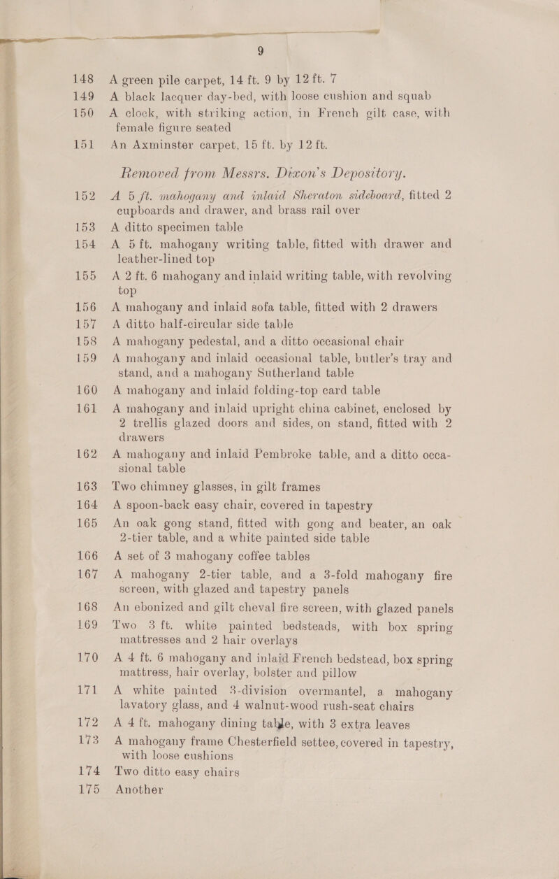   A green pile carpet, 14 ft. 9 by 12 ft. 7 A black lacquer day-bed, with loose cushion and squab A clock, with striking action, in French gilt case, with female figure seated An Axminster carpet, 15 ft. by 12 ft. Removed from Messrs. Dexon’s Depository. A 5 ft. mahogany and inlaid Sheraton sideboard, fitted 2 cupboards and drawer, and brass rail over A ditto specimen table A 5ft. mahogany writing table, fitted with drawer and leather-lined top A. 2 ft. 6 mahogany and inlaid writing table, with revolving top A mahogany and inlaid sofa table, fitted with 2 drawers A ditto half-cireular side table A mahogany pedestal, and a ditto occasional chair A mahogany and inlaid occasional table, butler’s tray and stand, and a mahogany Sutherland table A mahogany and inlaid folding-top card table A mahogany and inlaid upright china cabinet, enclosed by 2 trellis glazed doors and sides, on stand, fitted with 2 drawers A mahogany and inlaid Pembroke table, and a ditto occa- sional table Two chimney glasses, in gilt frames A spoon-back easy chair, covered in tapestry An oak gong stand, fitted with gong and beater, an oak 2-tier table, and a white painted side table A set of 3 mahogany coffee tables A mahogany 2-tier table, and a 3-fold mahogany fire screen, with glazed and tapestry panels An ebonized and gilt cheval fire screen, with glazed panels Two 3 ft. white painted bedsteads, with box spring mattresses and 2 hair overlays | A 4 ft. 6 mahogany and inlaid French bedstead, box spring mattress, hair overlay, bolster and pillow A white painted 3-division overmantel, a mahogany lavatory glass, and 4 walnut-wood rush-seat chairs A 4 ft, mahogany dining tahje, with 3 extra leaves A mahogany frame Chesterfield settee, covered in tapestry, with loose cushions Two ditto easy chairs Another