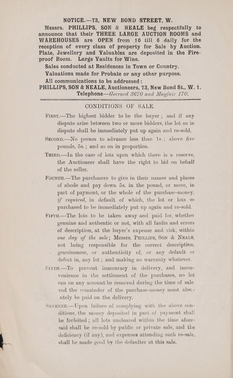 Messrs. PHILLIPS, SON &amp; NEALE beg respectfully to announce that their THREE LARGE AUCTION ROOMS and WAREHOUSES are OPEN from 10 till 6 daily for the reception of every class of property for Sale by Auction. Plate, Jewellery and Valuables are deposited in the Fire- proof Room. Large Yaults for Wine. Sales conducted at Residences in Town or Country. Valuations made for Probate or any other purpose. All communications to be addressed: PHILLIPS, SON &amp; NEALE, Auctioneers, 73, New Bond St., W. 4. Telephone—Gerrard 3670 and Mayfair 170.    CONDITIONS OF SALE. First.—The highest bidder to be the buyer; and if any dispute arise between two or more bidders, the lot so in dispute shall be immediately put up again and re-sold. SEcoND.—No person to advance less than Is.; above five pounds, 5s.; and so on in proportion. Turrp.—lIn the case of lots upon which there is a reserve, the Auctioneer shall have the right to bid on behalf of the seller. Fourtu.—The purchasers to give in their names and places of abode and pay down 5s. in the pound, or more, in part of payment, or the whole of the purchase-money, uf required, in default of which, the lot or lots so purchased to be immediately put up again and re-sold. ¥irra.—The lots to be taken away and paid for, whether genuine and authentic or not, with all faults and errors of description, at the buyer's expense and risk, within one day of the sale; Messrs. PHinuirs, SON &amp; NEALE, not being responsible for the correct description, genuineness, or authenticity of, or any default or defect in, any lot ; and making no warranty whatever. SIXtH.—To prevent inaccuracy in delivery, and incon- venience in the settlement of the purchases, no lot can on any account be removed during the time of sale and the remainder of the purchase-money must absc- utely be paid on the delivery. StveNtH.—Upon failure of complying with the above con- ditions, the money deposited in part of payment shall be forfeited ; all lots uncleared within the time afore- said shall be re-sold by public or private sale, and the deficiency (if any), and expenses attending such re-sale, shall be made good by the defaulter at this sale.
