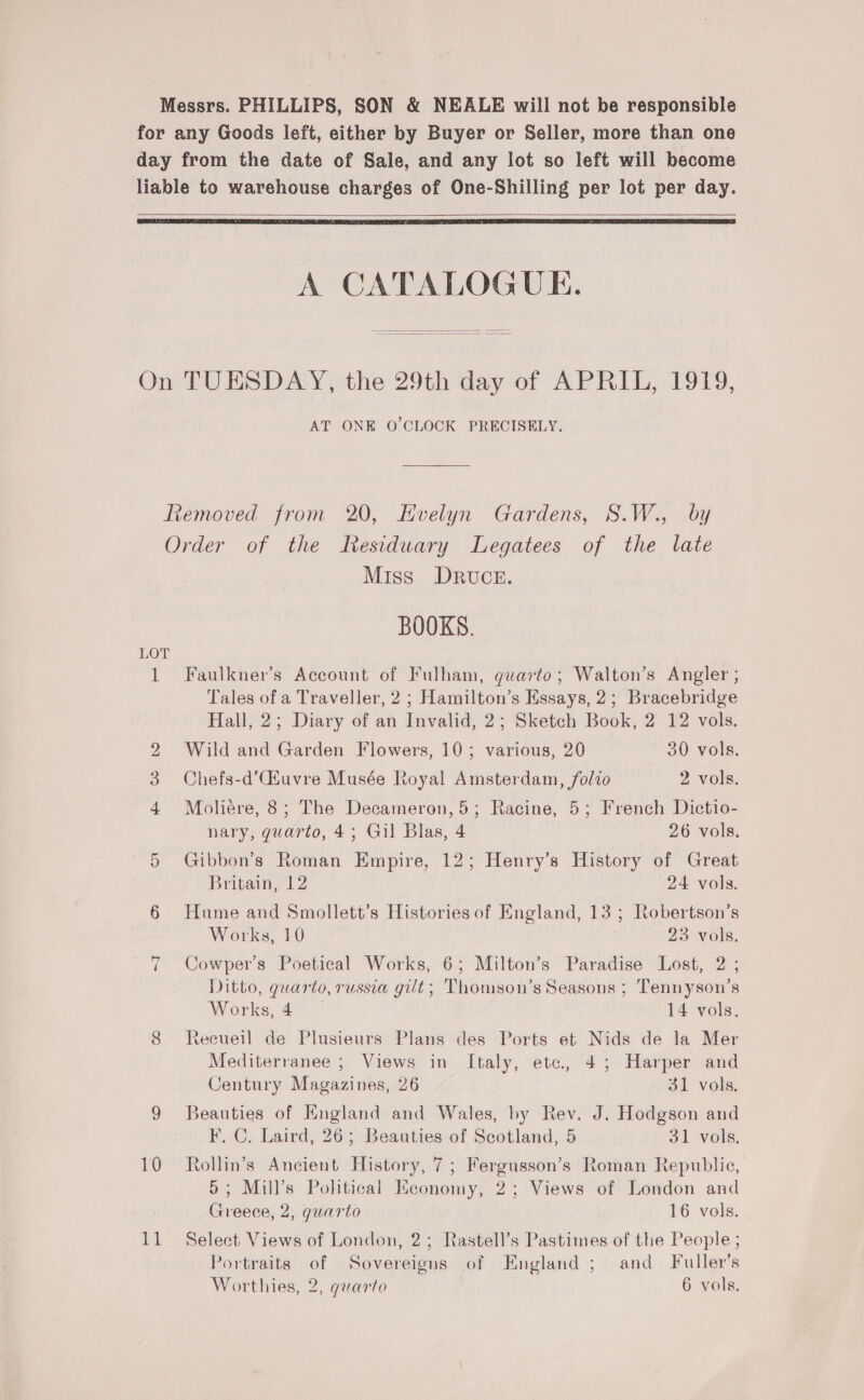    A CATALOGUE. AT ONE O'CLOCK PRECISELY. LOT 10 11 Miss DrRvuce. BOOKS. Faulkner’s Account of Fulham, quarto; Walton’s Angler ; Tales of a Traveller, 2; Hamilton’s Essays, 2; Bracebridge Hall, 2; Diary of an Invalid, 2; Sketch Book, 2 12 vols. Wild and Garden Flowers, 10; various, 20 30 vols. Chefs-d’Ciuvre Musée Royal Amsterdam, folio 2 vols. Moliére, 8; The Decameron, 5; Racine, 5; French Dictio- nary, guarto, 4; Gil Blas, 4 26 vols. Gibbon’s Roman Empire, 12; Henry’s History of Great Britain, 12 24 vols. Hume and Smollett’s Histories of England, 13; Robertson’s Works, 10 23 vols. Cowper’s Poetical Works, 6; Milton’s Paradise Lost, 2 ; Ditto, quarto, russia gilt; Thomson’s Seasons ; Tennyson’s Works, 4 14 vols. teeuell de Plusieurs Plans des Ports et Nids de la Mer Mediterranee ; Views in Italy, ete, 45; Harper and Century Magazines, 26 31 vols. Beauties of Hngland and Wales, by Rev. J. Hodgson and F. C. Laird, 26; Beauties of Scotland, 5 31 vols. Rollin’s Ancient History, 7; Fergusson’s Roman Republie, 5; Mill’s Political Keonomy, 2; Views of London and Greece, 2, guarto 16 vols. Select Views of London, 2; Rastell’s Pastimes of the People ; Portraits of Sovereigns of England ; and Fuller's