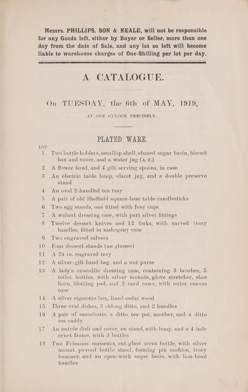   A CATALOGUE. On TUESDAY, the 6th of MAY, 1919, AT ONE O'CLOCK PRECISELY. PLATED WARE. LOT 1 Two bottle holders, escallop shell, chased sugar basin, biscuit box and cover, and a water jug (A. F.) 2 A flower bowl, and 4 gilt serving spoons, in case 3 An electric table lamp, claret jug, and a double preserve stand 4 An oval 2-handled tea tray 5 &lt;A pair of old Sheffield square-base table candlesticks 6 ‘Two egg stands, one fitted with four cups 7 A walnut dressing case, with part silver fittings S Twelve dessert knives and 12 forks, with carved ivory handles, fitted in mahogany case 9 Two engraved salvers 10 Four dessert stands (no glasses) 11 A 24 in. engraved tray 12 A silver-gilt hand bag, and a nut purse 13. A lady’s crocodile dressing case, containing 3 brushes, 5 toilet bottles, with silver mounts, glove stretcher, shoe horn, blotting pad, and 2 card cases, with outer canvas case 14+ A silver cigarette box, lined cedar wood 15 Three oval dishes, 3 oblong ditto, and 2 handles 16 A pair of sauceboats, a ditto tea pot, another, and a ditto tea caddy 17 An entrée dish and cover, on stand, with lamp, and a 4-hole eruet frame, with 3 bottles 18 Two Frismass masseurs, cut-glass scent bottle, with silver mount, pierced bottle stand, forming pin cushion, ivory hammer, and an open-work sugar basin, with lion-head handles