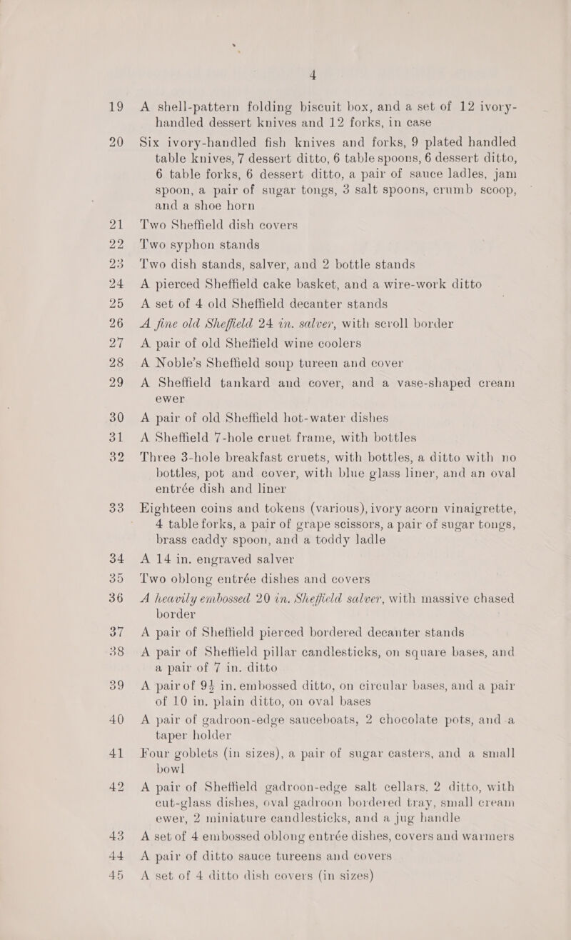 19 20 LOBOS OS bO fF BS ISS) TRS SS LN CO ~[ Co or He ce 33 4 A shell-pattern folding biscuit box, and a set of 12 ivory- handled dessert knives and 12 forks, in case Six ivory-handled fish knives and forks, 9 plated handled table knives, 7 dessert ditto, 6 table spoons, 6 dessert ditto, 6 table forks, 6 dessert ditto, a pair of sauce ladles, jam spoon, a pair of sugar tongs, 3 salt spoons, crumb scoop, and a shoe horn Two Sheffield dish covers Two syphon stands Two dish stands, salver, and 2 bottle stands A pierced Sheffield cake basket, and a wire-work ditto A set of 4 old Sheffield decanter stands A fine old Sheffield 24 in. salver, with scroll border A pair of old Shefttield wine coolers A Noble’s Sheffield soup tureen and cover A Sheffield tankard and cover, and a vase-shaped cream ewer A pair of old Sheffield hot-water dishes A Sheffield 7-hole cruet frame, with bottles Three 3-hole breakfast cruets, with bottles, a ditto with no bottles, pot and cover, with blue glass liner, and an oval entrée dish and liner Eighteen coins and tokens (various), ivory acorn vinaigrette, 4 table forks, a pair of grape scissors, a pair of sugar tongs, brass caddy spoon, and a toddy ladle A 14 in. engraved salver Two oblong entrée dishes and covers A heavily enbossed 20 in. Sheffield salver, with massive chased border A pair of Sheffield pierced bordered decanter stands A pair of Sheffield pillar candlesticks, on square bases, and a pair of 7 in. ditto A pair of 94 in. embossed ditto, on circular bases, and a pair of 10 in. plain ditto, on oval bases A pair of gadroon-edge sauceboats, 2 chocolate pots, and.a taper holder Four goblets (in sizes), a pair of sugar casters, and a small bowl A pair of Sheffield gadroon-edge salt cellars, 2 ditto, with cut-glass dishes, oval gadroon bordered tray, small cream ewer, 2 miniature candlesticks, and a jug handle A set of 4 embossed oblong entrée dishes, covers and warmers A pair of ditto sauce tureens and covers