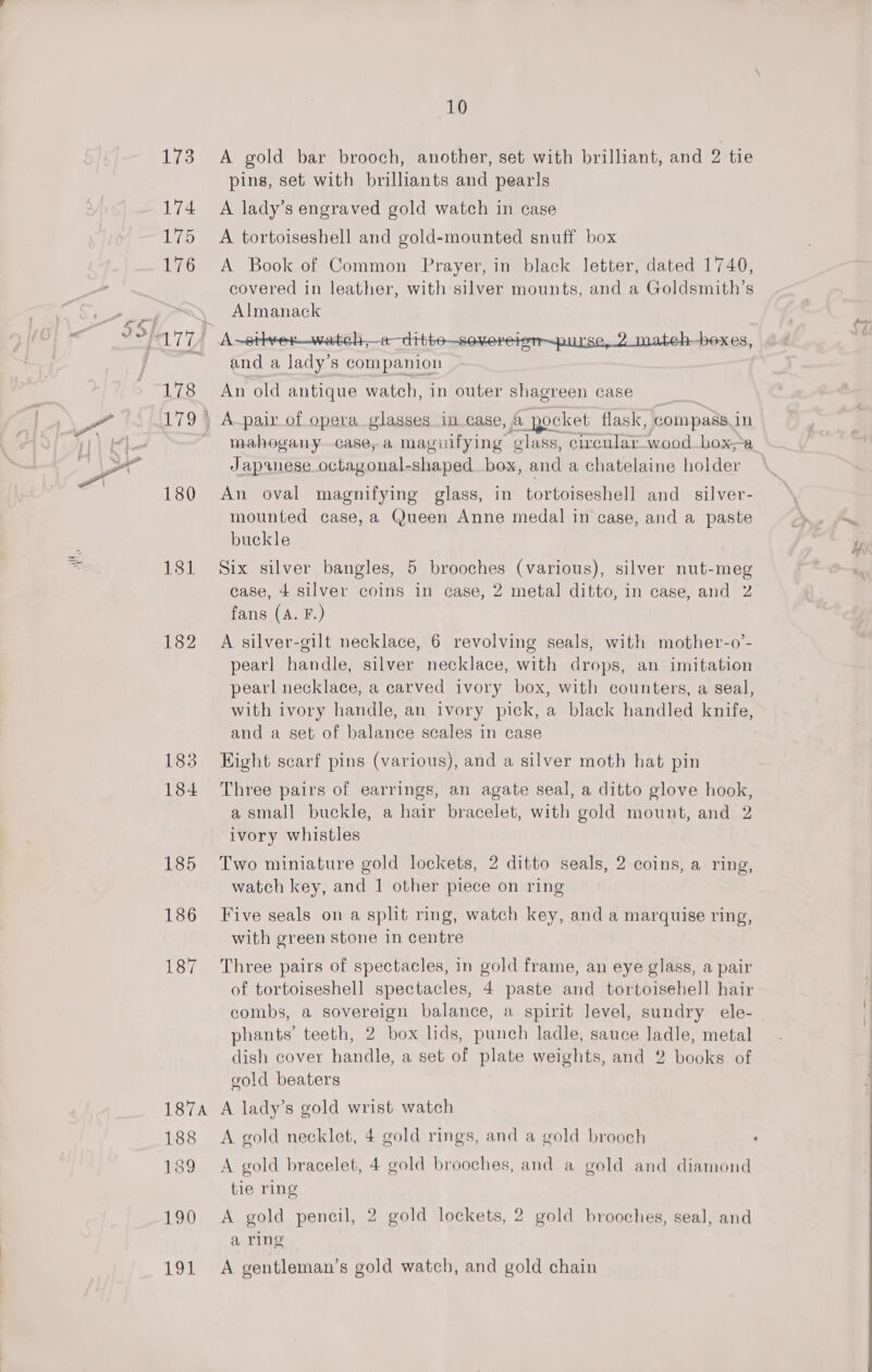 LER 173 A gold bar brooch, another, set with brilliant, and 2 tie pins, set with brilliants and pearls 174 A lady’s engraved gold watch in case 175 A tortoiseshell and gold-mounted snuff box 176 &lt;A Book of Common Prayer, in black letter, dated 1740, covered in leather, with silver mounts, and a Goldsmith’s RENE S and a re 8 companion 178 An old antique watch, in outer shagreen case 179 | A-pair of opera glasses incase, a _yocket flask, compass in - mahogany case, a maguifying ‘glass, circular_wood box a Japanese. octayonal-shaped oe and a chatelaine holder 180 An oval magnifying glass, in tortoiseshell and _ silver- mounted case, a Queen Anne medal in case, and a paste buckle 181 Six silver bangles, 5 brooches (various), silver nut-meg case, 4 silver coins in case, 2 metal ditto, in case, and 2 fans (A. F.) 182 A silver-gilt necklace, 6 revolving seals, with mother-o’- pearl handle, silver necklace, with drops, an imitation pearl necklace, a carved ivory box, with counters, a seal, with ivory handle, an ivory pick, a black handled knife, and a set of balance scales in case 183 Eight scarf pins (various), and a silver moth hat pin 184 Three pairs of earrings, an agate seal, a ditto glove hook, a small buckle, a hair bracelet, with gold mount, and 2 ivory whistles 185 Two miniature gold lockets, 2 ditto seals, 2 coins, a ring, watch key, and 1 other piece on ring 186 Five seals on a split ring, watch key, and a marquise ring, with green stone in centre 187 Three pairs of spectacles, in gold frame, an eye glass, a pair of tortoiseshell spectacles, 4 paste and tortoisehell hair combs, a sovereign balance, a spirit level, sundry ele- - phants’ teeth, 2 box lids, punch ladle, sauce ladle, metal dish cover handle, a set of plate weights, and 2 books of gold beaters 187a A lady’s gold wrist watch 188 &lt;A gold necklet, 4 gold rings, and a gold brooch : 189 A gold bracelet, 4 gold brooches, and a gold and diamond tie ring 190 A gold pencil, 2 gold lockets, 2 gold brooches, seal, and a ring 191 A gentleman’s gold watch, and gold chain