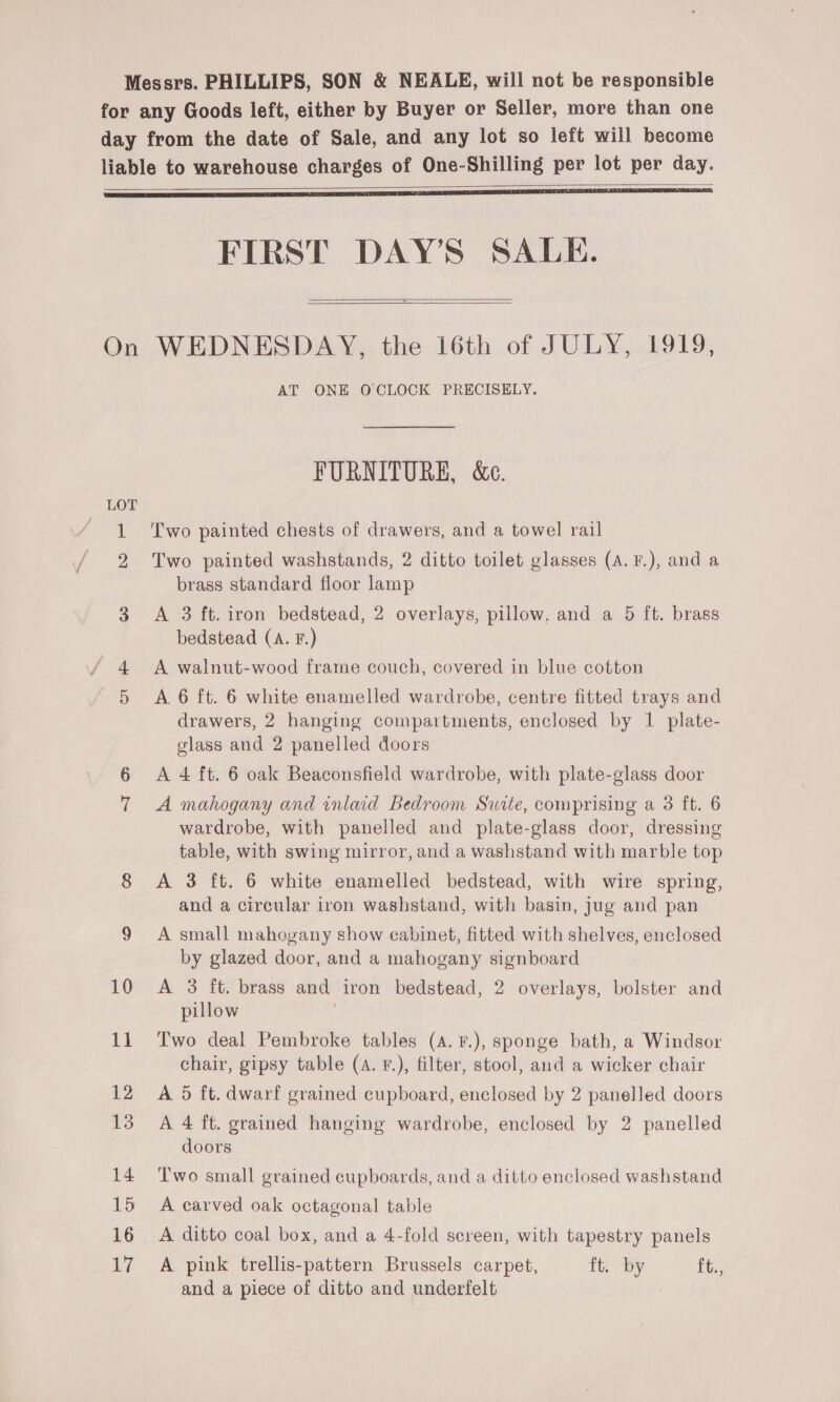 Messrs. PHILLIPS, SON &amp; NEALE, will not be responsible for any Goods left, either by Buyer or Seller, more than one day from the date of Sale, and any lot so left will become liable to warehouse charges of One-Shilling per lot per day.    FIRST DAY’S SALE. — On WEDNESDAY, the 16th of JULY, 1919, AT ONE OCLOCK PRECISELY.   FURNITURE, &amp;e. LOT 1 ‘Two painted chests of drawers, and a towel rail 2 Two painted washstands, 2 ditto toilet glasses (A.F.), and a brass standard floor lamp 3 A 3 ft. iron bedstead, 2 overlays, pillow, and a 5 ft. brass bedstead (A. F.) A walnut-wood frame couch, covered in blue cotton 5 &lt;A 6 ft. 6 white enamelled wardrobe, centre fitted trays and drawers, 2 hanging compartments, enclosed by 1 plate- glass and 2 panelled doors 6 &lt;A 4 ft. 6 oak Beaconsfield wardrobe, with plate-glass door 7 A mahogany and inlaid Bedroom Suite, comprising a 3 ft. 6 wardrobe, with panelled and plate-glass door, dressing table, with swing mirror, and a washstand with marble top 8 A 3 ft. 6 white enamelled bedstead, with wire spring, and a circular iron washstand, with basin, jug and pan 9 A small mahogany show cabinet, fitted with shelves, enclosed by glazed door, and a mahogany signboard 10 A 3 ft. brass and iron bedstead, 2 overlays, bolster and pillow 11 Two deal Pembroke tables (4. F.), sponge bath, a Windsor chair, gipsy table (a. ¥.), filter, stool, and a wicker chair 12 A 5 ft. dwarf grained cupboard, enclosed by 2 panelled doors 13 A 4 ft. grained hanging wardrobe, enclosed by 2 panelled doors 14 Two small grained cupboards, and a ditto enclosed washstand 15 A carved oak octagonal table 16 A ditto coal box, and a 4-fold screen, with tapestry panels 17 A pink trellis-pattern Brussels carpet, ft. by ft., and a piece of ditto and underfelt :